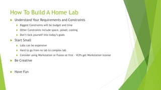 How To Build A Home Lab
 Understand Your Requirements and Constraints
 Biggest Constraints will be budget and time
 Other Constraints include space, power, cooling
 Don’t lock yourself into today’s goals
 Start Small
 Labs can be expensive
 Hard to go from no lab to complex lab
 Consider using Workstation or Fusion at first – VCPs get Workstation license
 Be Creative
 Have Fun
 