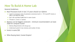 How To Build A Home Lab
General Guidelines:
 Most Processors built in last 3-5 years should run vSphere
 Look for processors with virtualization extensions built in – VT-D and EPT (Intel) or
AMD-V and AMD RVI (AMD)
 Don’t Mix and Match AMD/Intel in same cluster
 Threads vs. Cores vs. Sockets
 Memory can be biggest constraint – minimum recommended is at least
32GB for compute cluster
 Memory Requirements will only go up
 Understand system’s max memory and number of slots
 Invest in some SSD
 When Buying Used, Caveat Emptor!
 