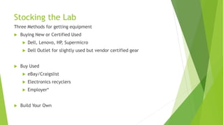 Stocking the Lab
Three Methods for getting equipment
 Buying New or Certified Used
 Dell, Lenovo, HP, Supermicro
 Dell Outlet for slightly used but vendor certified gear
 Buy Used
 eBay/Craigslist
 Electronics recyclers
 Employer*
 Build Your Own
 