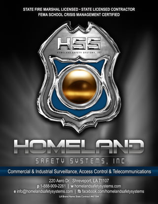 STATE FIRE MARSHAL LICENSED • STATE LICENSED CONTRACTOR
                FEMA SCHOOL CRISIS MANAGEMENT CERTIFIED




Commercial & Industrial Surveillance, Access Control & Telecommunications
                      220 Aero Dr. Shreveport, LA 71107
               p 1-888-909-2261 | w homelandsafetysystems.com
   e info@homelandsafetysystems.com | fb facebook.com/homelandsafetysystems
                            LA Brand Name State Contract #407894
 