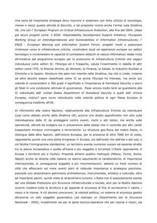 Una seria ed importante strategia deve ricorrere a sostenere con forte utilizzo di tecnologie,
risorse e mezzi questa attività di Security, a tal proposito ricorre anche l'ormai nota Direttiva
UE, che con l' European Program on Critical Infrastructure Protection, alla fine del 2004, (dopo
già alcuni progetti come: il DDSI -Dependability Development Support Initiative; l'European
Working Group on Interdependencies and Vulnerabilities in Information Infrastructures; l'
EWIS - European Warning and Information System Forum, progetti rivolti a potenziare
l'interesse verso le infrastrutture critiche, condividere studi ed esperienze europee sui settori
tecnologici e incrementare le capacità di combattere attacchi di natura informatica) diede inizio
all'iniziativa del programma europeo per la protezione di Infrastrutture Critiche che seppur
individuava come settori IC: l'Energia ed il Trasporto, valuta l'inserimento in tabella di altri
settori come l'ITC, le Risorse Idriche, gli Alimenti, la Finanza, la Salute, le Industrie Nucleari e
Chimiche e lo Spazio. Strutture che pare non inserite nella Direttiva, ma che si crede, insieme
ad altre devono essere classificate come IC se anche l'Europa ha interessi, ma ancor più
volontà di comprendere a 360 gradi il significato e l'importanza di Homeland Security e porre
gli Stati in una condizione ottimale di governance. Passi ancora molto lenti se guardiamo alle
IC individuate dall' United States Department of Homeland Security e quelli dell' Unione
Europea, motivo? pare ovvio individuarlo nella volontà politica di ogni Paese Europeo di
conseguenza trasferito all'UE.


In riferimento alla nostra Nazione, relativamente alle Infrastrutture Critiche da individuare
(così come dettato anche dalla Direttiva UE) occorre uno studio approfondito non solo sulla
individuazione delle IC da proteggere contro eventi, rischi o atti dolosi, ma anche sulle
operatività, attività da svolgere sia in prevenzione delle stesse che in controllo per altri canali
trasportanti minacce criminogene o terroristiche. La struttura geo-fisica del nostro Paese, si
distingue dalle altre Nazioni, dell'Unione Europea, per la presenza di oltre 7000 km di coste,
rappresenta quindi una vera porta d'ingresso in Europa, sia dall'ovest che dall'est e dal sud, e
ciò facilita l'immigrazione clandestina; un territorio avente numerosi vulcani ed essendo stretto
tra la placca euroasiatica e quella africana e più soggetta a terremoti (l'Italia rappresenta in
Europa il territorio più a rischio). Presenta almeno quattro metropoli (Milano, Torino, Roma,
Napoli) anche se diverse città italiane ne stanno assumendo le caratteristiche, di importanza
internazionale, di conseguenza soggette a più movimentazioni; detiene un forte numero di
città che affacciano sul mare aventi porti di notevole importanza e strategica posizione;
possiede uno straordinario patrimonio architettonico, monumentale, artistico e culturale, oltre
ad importanti parchi, quindi meta di straordinario turismo. L'Italia non è assolutamente esente
dal una Globale Protezione e/o Sicurezza infrastrutturale e sociale, anzi per la Nostra Nazione
occorre rivedere tutta la struttura e gli apparati di sicurezza al fine di accrescerne il valore, i
mezzi e le risorse. A ciò devono concorrere: la volontà politica; un sistema di sicurezza gestito
attraverso un solo soggetto governativo (ad esempio un Dipartimento per la Sicurezza
Nazionale - DSN); investimenti sia per la parte tecnico-operativa che per risorse e mezzi, sia
 