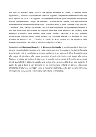 non solo un evolversi della "ciclicità" del sistema sicurezza ma anche, in maniera molto
approfondita, una sorte di complessità, infatti se vogliamo comprendere la Homeland Security
sotto il profilo del cos'è, ci accorgiamo che in essa entrano tutte quelle componenti finora citate
le quali rappresentano i "target" da difendere: Le infrastrutture Critiche, ne è espressione la
nota definizione riportata in USA Patriot ACT di qualche anno fa, dove con esse va ad indicare:
"i sistemi e i beni, sia fisici che virtuali, così vitali alla nazione che un loro malfunzionamento o
una loro distruzione produrrebbe un impatto debilitante sulla sicurezza dei cittadini, sulla
sicurezza economica della nazione, sulla salute pubblica nazionale e su una qualsiasi
combinazione delle precedenti" quindi notiamo che, ritornando alla HS, non possiamo del tutto
scindere la sicurezza per i Cittadini, il Paese, le Aree Urbane con la sicurezza delle
infrastrutture critiche, poiché tutto è interconnesso l'uno all'altro.


Necessitiamo di Homeland Security, di Sicurezza Nazionale o semplicemente di Sicurezza,
ognuno ne adotta la terminologia che vuole, ma in ogni caso è necessario che tutti si faccia la
propria parte, tutti si contribuisca a formare capillarmente un sistema di difesa il quale fornisca
alle nostre infrastrutture, alle nostre comunità, al nostro territorio a noi stessi, alla nostra
Nazione, la giusta percezione di sicurezza. In questo nostro mondo di frenetica corsa verso
chissà quali obiettivi, abbiamo prodotto una società che è ormai gestita da un solo pulsante, il
quale da luce a tanti e vari ambienti in cui movimentano miliardi di persone attraverso
altrettanto strutture e, se magari viene a mancare l'elettricità, anche per un solo momento,
immaginiamo pure, quante volte inciamperemo l'uno contro l'altro.
 