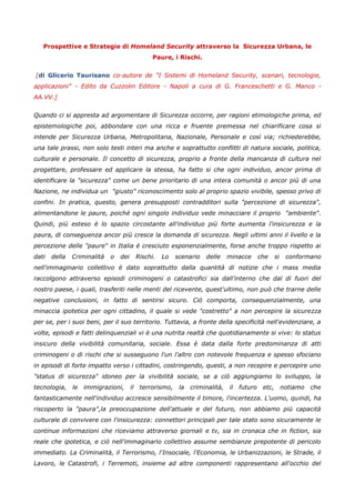Prospettive e Strategie di Homeland Security attraverso la Sicurezza Urbana, le
                                                  Paure, i Rischi.


[di Glicerio Taurisano co-autore de "I Sistemi di Homeland Security, scenari, tecnologie,
applicazioni" - Edito da Cuzzolin Editore - Napoli a cura di G. Franceschetti e G. Manco -
AA.VV.]


Quando ci si appresta ad argomentare di Sicurezza occorre, per ragioni etimologiche prima, ed
epistemologiche poi, abbondare con una ricca e fruente premessa nel chiarificare cosa si
intende per Sicurezza Urbana, Metropolitana, Nazionale, Personale e così via; richiederebbe,
una tale prassi, non solo testi interi ma anche e soprattutto conflitti di natura sociale, politica,
culturale e personale. Il concetto di sicurezza, proprio a fronte della mancanza di cultura nel
progettare, professare ed applicare la stessa, ha fatto si che ogni individuo, ancor prima di
identificare la "sicurezza" come un bene prioritario di una intera comunità o ancor più di una
Nazione, ne individua un "giusto" riconoscimento solo al proprio spazio vivibile, spesso privo di
confini. In pratica, questo, genera presupposti contradditori sulla "percezione di sicurezza",
alimentandone le paure, poiché ogni singolo individuo vede minacciare il proprio "ambiente".
Quindi, più esteso è lo spazio circostante all'individuo più forte aumenta l'insicurezza e la
paura, di conseguenza ancor più cresce la domanda di sicurezza. Negli ultimi anni il livello e la
percezione delle "paure" in Italia è cresciuto esponenzialmente, forse anche troppo rispetto ai
dati   della   Criminalità   o   dei        Rischi.   Lo   scenario   delle     minacce       che     si    conformano
nell'immaginario collettivo è dato soprattutto dalla quantità di notizie che i mass media
raccolgono attraverso episodi criminogeni o catastrofici sia dall'interno che dal di fuori del
nostro paese, i quali, trasferiti nelle menti del ricevente, quest'ultimo, non può che trarne delle
negative conclusioni, in fatto di sentirsi sicuro. Ciò comporta, consequenzialmente, una
minaccia ipotetica per ogni cittadino, il quale si vede "costretto" a non percepire la sicurezza
per se, per i suoi beni, per il suo territorio. Tuttavia, a fronte della specificità nell'evidenziare, a
volte, episodi e fatti delinquenziali vi è una nutrita realtà che quotidianamente si vive: lo status
insicuro della vivibilità comunitaria, sociale. Essa è data dalla forte predominanza di atti
criminogeni o di rischi che si susseguono l'un l'altro con notevole frequenza e spesso sfociano
in episodi di forte impatto verso i cittadini, costringendo, questi, a non recepire e percepire uno
"status di sicurezza" idoneo per la vivibilità sociale, se a ciò aggiungiamo lo sviluppo, la
tecnologia,    le   immigrazioni,      il    terrorismo,    la   criminalità,   il   futuro    etc,        notiamo   che
fantasticamente nell'individuo accresce sensibilmente il timore, l'incertezza. L'uomo, quindi, ha
riscoperto la "paura",la preoccupazione dell'attuale e del futuro, non abbiamo più capacità
culturale di convivere con l'insicurezza: connettori principali per tale stato sono sicuramente le
continue informazioni che riceviamo attraverso giornali e tv, sia in cronaca che in fiction, sia
reale che ipotetica, e ciò nell'immaginario collettivo assume sembianze prepotente di pericolo
immediato. La Criminalità, il Terrorismo, l'Insociale, l'Economia, le Urbanizzazioni, le Strade, il
Lavoro, le Catastrofi, i Terremoti, insieme ad altre componenti rappresentano all'occhio del
 
