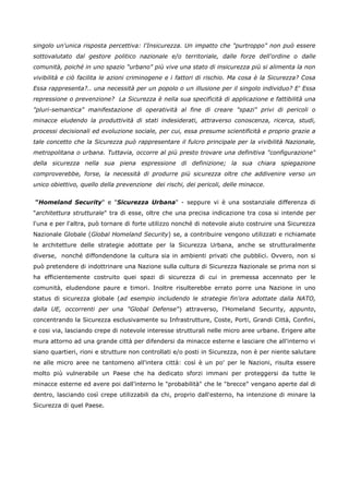 singolo un'unica risposta percettiva: l'Insicurezza. Un impatto che "purtroppo" non può essere
sottovalutato dal gestore politico nazionale e/o territoriale, dalle forze dell'ordine o dalle
comunità, poiché in uno spazio "urbano" più vive una stato di insicurezza più si alimenta la non
vivibilità e ciò facilita le azioni criminogene e i fattori di rischio. Ma cosa è la Sicurezza? Cosa
Essa rappresenta?.. una necessità per un popolo o un illusione per il singolo individuo? E' Essa
repressione o prevenzione? La Sicurezza è nella sua specificità di applicazione e fattibilità una
"pluri-semantica" manifestazione di operatività al fine di creare "spazi" privi di pericoli o
minacce eludendo la produttività di stati indesiderati, attraverso conoscenza, ricerca, studi,
processi decisionali ed evoluzione sociale, per cui, essa presume scientificità e proprio grazie a
tale concetto che la Sicurezza può rappresentare il fulcro principale per la vivibilità Nazionale,
metropolitana o urbana. Tuttavia, occorre al più presto trovare una definitiva "configurazione"
della sicurezza nella sua piena espressione di definizione; la sua chiara spiegazione
comproverebbe, forse, la necessità di produrre più sicurezza oltre che addivenire verso un
unico obiettivo, quello della prevenzione dei rischi, dei pericoli, delle minacce.


"Homeland Security" e "Sicurezza Urbana" - seppure vi è una sostanziale differenza di
"architettura strutturale" tra di esse, oltre che una precisa indicazione tra cosa si intende per
l'una e per l'altra, può tornare di forte utilizzo nonché di notevole aiuto costruire una Sicurezza
Nazionale Globale (Global Homeland Security) se, a contribuire vengono utilizzati e richiamate
le architetture delle strategie adottate per la Sicurezza Urbana, anche se strutturalmente
diverse, nonché diffondendone la cultura sia in ambienti privati che pubblici. Ovvero, non si
può pretendere di indottrinare una Nazione sulla cultura di Sicurezza Nazionale se prima non si
ha efficientemente costruito quei spazi di sicurezza di cui in premessa accennato per le
comunità, eludendone paure e timori. Inoltre risulterebbe errato porre una Nazione in uno
status di sicurezza globale (ad esempio includendo le strategie fin'ora adottate dalla NATO,
dalla UE, occorrenti per una "Global Defense") attraverso, l'Homeland Security, appunto,
concentrando la Sicurezza esclusivamente su Infrastrutture, Coste, Porti, Grandi Città, Confini,
e cosi via, lasciando crepe di notevole interesse strutturali nelle micro aree urbane. Erigere alte
mura attorno ad una grande città per difendersi da minacce esterne e lasciare che all'interno vi
siano quartieri, rioni e strutture non controllati e/o posti in Sicurezza, non è per niente salutare
ne alle micro aree ne tantomeno all'intera città: così è un po' per le Nazioni, risulta essere
molto più vulnerabile un Paese che ha dedicato sforzi immani per proteggersi da tutte le
minacce esterne ed avere poi dall'interno le "probabilità" che le "brecce" vengano aperte dal di
dentro, lasciando così crepe utilizzabili da chi, proprio dall'esterno, ha intenzione di minare la
Sicurezza di quel Paese.
 