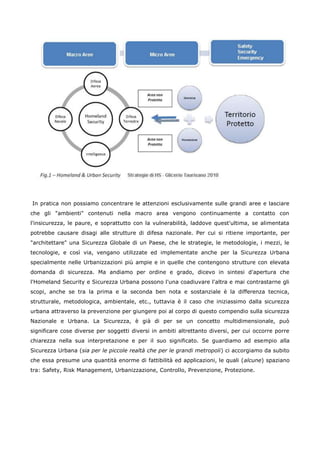 In pratica non possiamo concentrare le attenzioni esclusivamente sulle grandi aree e lasciare
che gli "ambienti" contenuti nella macro area vengono continuamente a contatto con
l'insicurezza, le paure, e soprattutto con la vulnerabilità, laddove quest'ultima, se alimentata
potrebbe causare disagi alle strutture di difesa nazionale. Per cui si ritiene importante, per
"architettare" una Sicurezza Globale di un Paese, che le strategie, le metodologie, i mezzi, le
tecnologie, e così via, vengano utilizzate ed implementate anche per la Sicurezza Urbana
specialmente nelle Urbanizzazioni più ampie e in quelle che contengono strutture con elevata
domanda di sicurezza. Ma andiamo per ordine e grado, dicevo in sintesi d'apertura che
l'Homeland Security e Sicurezza Urbana possono l'una coadiuvare l'altra e mai contrastarne gli
scopi, anche se tra la prima e la seconda ben nota e sostanziale è la differenza tecnica,
strutturale, metodologica, ambientale, etc., tuttavia è il caso che iniziassimo dalla sicurezza
urbana attraverso la prevenzione per giungere poi al corpo di questo compendio sulla sicurezza
Nazionale e Urbana. La Sicurezza, è già di per se un concetto multidimensionale, può
significare cose diverse per soggetti diversi in ambiti altrettanto diversi, per cui occorre porre
chiarezza nella sua interpretazione e per il suo significato. Se guardiamo ad esempio alla
Sicurezza Urbana (sia per le piccole realtà che per le grandi metropoli) ci accorgiamo da subito
che essa presume una quantità enorme di fattibilità ed applicazioni, le quali (alcune) spaziano
tra: Safety, Risk Management, Urbanizzazione, Controllo, Prevenzione, Protezione.
 