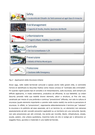 Fig.2 - Applicazioni della Sicurezza Urbana


Ancor oggi, nelle realtà territoriali comunali e spesso anche nelle grandi città, si commette
l'errore di identificare la Securitas Publica come mezzo univoco di "contrasto alla criminalità".
Fin quando vigerà questo tipo di concetto e di interpretazione, sulla sicurezza, sarà sempre più
difficile applicarne, in modo sistematico, produttivo ed efficiente, la sua fattibilità. La Urban
Security prevede nella sua totalità diversi elementi, attori e strutture, al fine che essi,
canalizzati per mezzo di una profonda e continua "prevenzione" diffonda, non solo la cultura di
sicurezza (quale elemento importante e carente nelle nostre realtà) ma anche la percezione di
sicurezza. In effetti, la "prevenzione", rappresenta abbondantemente il termine per "valutare"
la sicurezza e le politiche ad esse associate, ed è un termine (e, un elemento) non estraneo
assolutamente ad altri concetti preventivi applicabili su un territorio e/o una comunità. Quindi,
non solo prevenzione per atti criminali, ma anche per inciviltà, illeciti, infrastrutture, strade,
scuole, pedoni, vita urbana quotidiana, insomma tutto ciò che si svolge per e attraverso un
soggetto fisico, giuridico o materiale in una realtà territoriale.
 