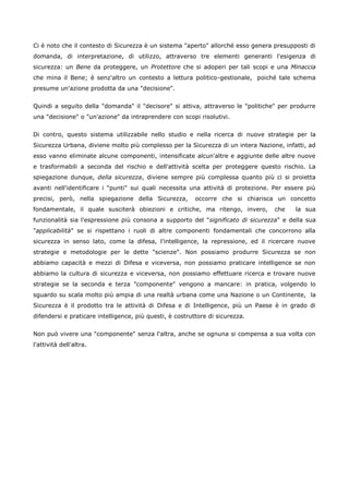 Ci è noto che il contesto di Sicurezza è un sistema "aperto" allorché esso genera presupposti di
domanda, di interpretazione, di utilizzo, attraverso tre elementi generanti l'esigenza di
sicurezza: un Bene da proteggere, un Protettore che si adoperi per tali scopi e una Minaccia
che mina il Bene; è senz'altro un contesto a lettura politico-gestionale, poiché tale schema
presume un'azione prodotta da una "decisione".


Quindi a seguito della "domanda" il "decisore" si attiva, attraverso le "politiche" per produrre
una "decisione" o "un'azione" da intraprendere con scopi risolutivi.


Di contro, questo sistema utilizzabile nello studio e nella ricerca di nuove strategie per la
Sicurezza Urbana, diviene molto più complesso per la Sicurezza di un intera Nazione, infatti, ad
esso vanno eliminate alcune componenti, intensificate alcun'altre e aggiunte delle altre nuove
e trasformabili a seconda del rischio e dell'attività scelta per proteggere questo rischio. La
spiegazione dunque, della sicurezza, diviene sempre più complessa quanto più ci si proietta
avanti nell'identificare i "punti" sui quali necessita una attività di protezione. Per essere più
precisi, però, nella spiegazione della Sicurezza,         occorre che si chiarisca un concetto
fondamentale, il quale susciterà obiezioni e critiche, ma ritengo, invero,        che     la sua
funzionalità sia l'espressione più consona a supporto del "significato di sicurezza" e della sua
"applicabilità" se si rispettano i ruoli di altre componenti fondamentali che concorrono alla
sicurezza in senso lato, come la difesa, l'intelligence, la repressione, ed il ricercare nuove
strategie e metodologie per le dette "scienze". Non possiamo produrre Sicurezza se non
abbiamo capacità e mezzi di Difesa e viceversa, non possiamo praticare intelligence se non
abbiamo la cultura di sicurezza e viceversa, non possiamo effettuare ricerca e trovare nuove
strategie se la seconda e terza "componente" vengono a mancare: in pratica, volgendo lo
sguardo su scala molto più ampia di una realtà urbana come una Nazione o un Continente, la
Sicurezza è il prodotto tra le attività di Difesa e di Intelligence, più un Paese è in grado di
difendersi e praticare intelligence, più questi, è costruttore di sicurezza.


Non può vivere una "componente" senza l'altra, anche se ognuna si compensa a sua volta con
l'attività dell'altra.
 