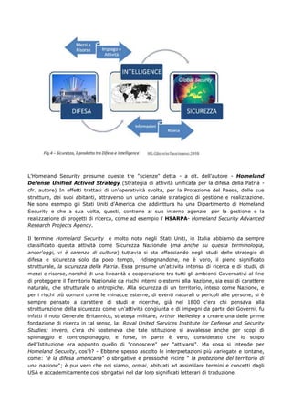 L'Homeland Security presume queste tre "scienze" detta - a cit. dell'autore - Homeland
Defense Unified Actived Strategy (Strategia di attività unificata per la difesa della Patria -
cfr. autore) In effetti trattasi di un'operatività svolta, per la Protezione del Paese, delle sue
strutture, dei suoi abitanti, attraverso un unico canale strategico di gestione e realizzazione.
Ne sono esempio gli Stati Uniti d'America che addirittura ha una Dipartimento di Homeland
Security e che a sua volta, questi, contiene al suo interno agenzie per la gestione e la
realizzazione di progetti di ricerca, come ad esempio l' HSARPA- Homeland Security Advanced
Research Projects Agency.

Il termine Homeland Security è molto noto negli Stati Uniti, in Italia abbiamo da sempre
classificato questa attività come Sicurezza Nazionale (ma anche su questa terminologia,
ancor'oggi, vi è carenza di cultura) tuttavia si sta affacciando negli studi delle strategie di
difesa e sicurezza solo da poco tempo, ridisegnandone, ne è vero, il pieno significato
strutturale, la sicurezza della Patria. Essa presume un'attività intensa di ricerca e di studi, di
mezzi e risorse, nonché di una linearità e cooperazione tra tutti gli ambienti Governativi al fine
di proteggere il Territorio Nazionale da rischi interni o esterni alla Nazione, sia essi di carattere
naturale, che strutturale o antropiche. Alla sicurezza di un territorio, inteso come Nazione, e
per i rischi più comuni come le minacce esterne, di eventi naturali o pericoli alle persone, si è
sempre pensato a carattere di studi e ricerche, già nel 1800 c'era chi pensava alla
strutturazione della sicurezza come un'attività congiunta e di impegni da parte dei Governi, fu
infatti il noto Generale Britannico, stratega militare, Arthur Wellesley a creare una delle prime
fondazione di ricerca in tal senso, la: Royal United Services Institute for Defense and Security
Studies; invero, c'era chi sosteneva che tale istituzione si avvalesse anche per scopi di
spionaggio e controspionaggio, e forse, in parte è vero, considerato che lo scopo
dell'Istituzione era appunto quello di "conoscere" per "attivarsi". Ma cosa si intende per
Homeland Security, cos'è? - Ebbene spesso ascolto le interpretazioni più variegate e lontane,
come: "è la difesa americana" o sbrigative e pressoché vicine " la protezione del territorio di
una nazione"; è pur vero che noi siamo, ormai, abituati ad assimilare termini e concetti dagli
USA e accademicamente così sbrigativi nel dar loro significati letterari di traduzione.
 
