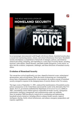Security
In an increasingly interconnected world fraught with diverse threats, homeland security plays
a crucial role in protecting nations, citizens, and critical infrastructure from harm. Household
security encompasses a comprehensive framework of strategies, policies, and initiatives
aimed at preventing, mitigating, and responding to a wide range of security threats, including
terrorism, cyber-attacks, natural disasters, and public health emergencies. In this article, we
delve into the evolution, components, challenges, and future directions of homeland security
efforts.
Evolution of Homeland Security
The concept has evolved significantly over time, shaped by historical events, technological
advancements, and evolving threats. While the notion of protecting one’s homeland has
always been a fundamental responsibility of governments, the modern concept of homeland
security emerged in response to the changing nature of security threats in the 21st century.
The tragic events of September 11, 2001, catalyzed the transformation of household security
policies and practices in the United States and around the world. In the aftermath of the 9/11
attacks, the U.S. government established the Department of Homeland Security (DHS) in
2003, consolidating various federal agencies responsible for border security, immigration
enforcement, emergency management, and counterterrorism under one umbrella.
Since its inception, DHS has played a central role in coordinating and implementing
household security initiatives, including efforts to enhance border security, improve
intelligence sharing, fortify critical infrastructure, and enhance emergency preparedness and
response capabilities.
 