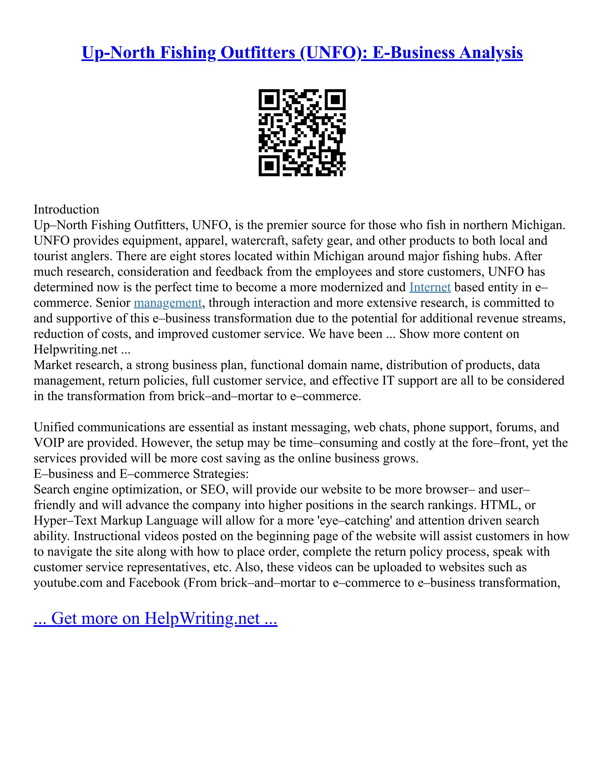Up-North Fishing Outfitters (UNFO): E-Business Analysis
Introduction
Up–North Fishing Outfitters, UNFO, is the premier source for those who fish in northern Michigan.
UNFO provides equipment, apparel, watercraft, safety gear, and other products to both local and
tourist anglers. There are eight stores located within Michigan around major fishing hubs. After
much research, consideration and feedback from the employees and store customers, UNFO has
determined now is the perfect time to become a more modernized and Internet based entity in e–
commerce. Senior management, through interaction and more extensive research, is committed to
and supportive of this e–business transformation due to the potential for additional revenue streams,
reduction of costs, and improved customer service. We have been ... Show more content on
Helpwriting.net ...
Market research, a strong business plan, functional domain name, distribution of products, data
management, return policies, full customer service, and effective IT support are all to be considered
in the transformation from brick–and–mortar to e–commerce.
Unified communications are essential as instant messaging, web chats, phone support, forums, and
VOIP are provided. However, the setup may be time–consuming and costly at the fore–front, yet the
services provided will be more cost saving as the online business grows.
E–business and E–commerce Strategies:
Search engine optimization, or SEO, will provide our website to be more browser– and user–
friendly and will advance the company into higher positions in the search rankings. HTML, or
Hyper–Text Markup Language will allow for a more 'eye–catching' and attention driven search
ability. Instructional videos posted on the beginning page of the website will assist customers in how
to navigate the site along with how to place order, complete the return policy process, speak with
customer service representatives, etc. Also, these videos can be uploaded to websites such as
youtube.com and Facebook (From brick–and–mortar to e–commerce to e–business transformation,
... Get more on HelpWriting.net ...
 