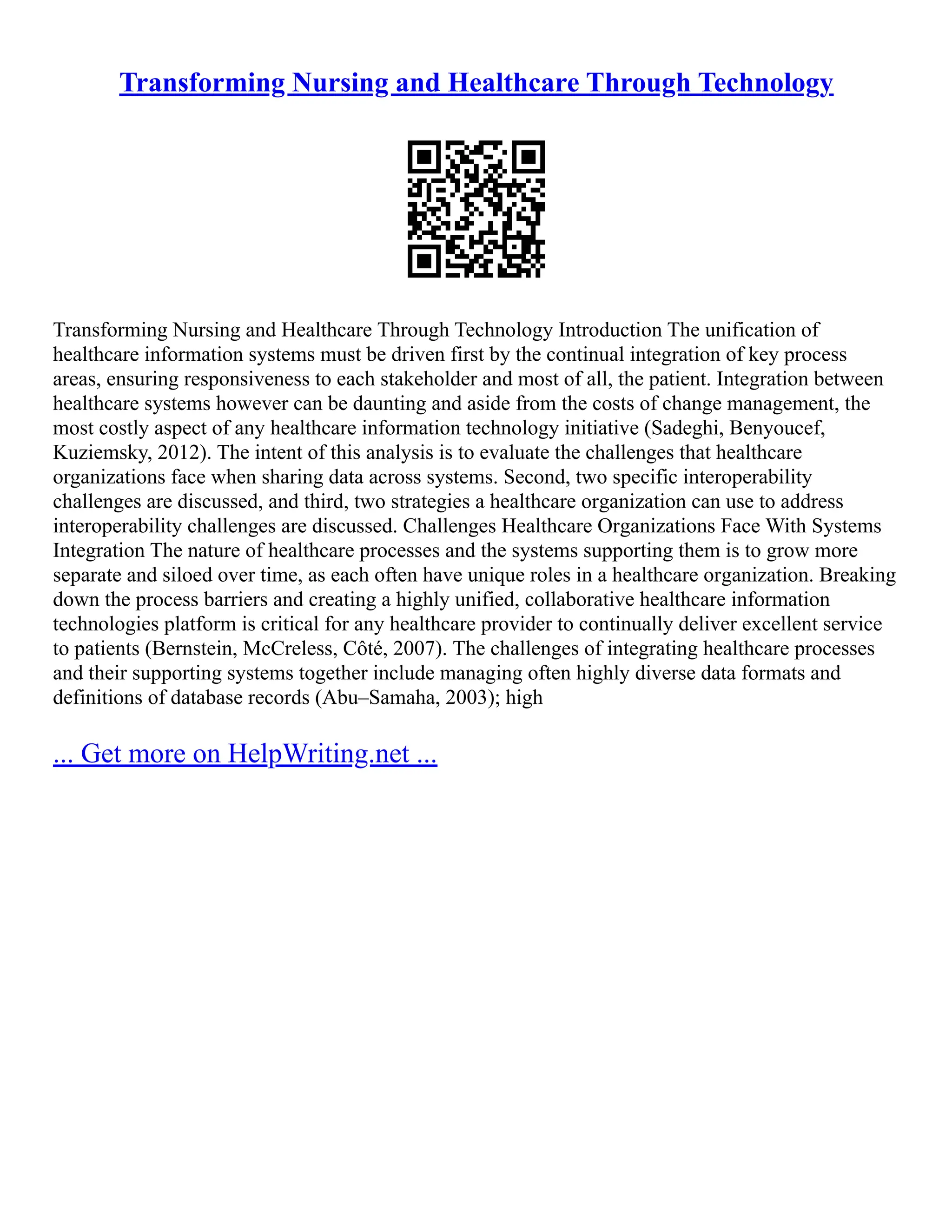 Transforming Nursing and Healthcare Through Technology
Transforming Nursing and Healthcare Through Technology Introduction The unification of
healthcare information systems must be driven first by the continual integration of key process
areas, ensuring responsiveness to each stakeholder and most of all, the patient. Integration between
healthcare systems however can be daunting and aside from the costs of change management, the
most costly aspect of any healthcare information technology initiative (Sadeghi, Benyoucef,
Kuziemsky, 2012). The intent of this analysis is to evaluate the challenges that healthcare
organizations face when sharing data across systems. Second, two specific interoperability
challenges are discussed, and third, two strategies a healthcare organization can use to address
interoperability challenges are discussed. Challenges Healthcare Organizations Face With Systems
Integration The nature of healthcare processes and the systems supporting them is to grow more
separate and siloed over time, as each often have unique roles in a healthcare organization. Breaking
down the process barriers and creating a highly unified, collaborative healthcare information
technologies platform is critical for any healthcare provider to continually deliver excellent service
to patients (Bernstein, McCreless, Côté, 2007). The challenges of integrating healthcare processes
and their supporting systems together include managing often highly diverse data formats and
definitions of database records (Abu–Samaha, 2003); high
... Get more on HelpWriting.net ...
 
