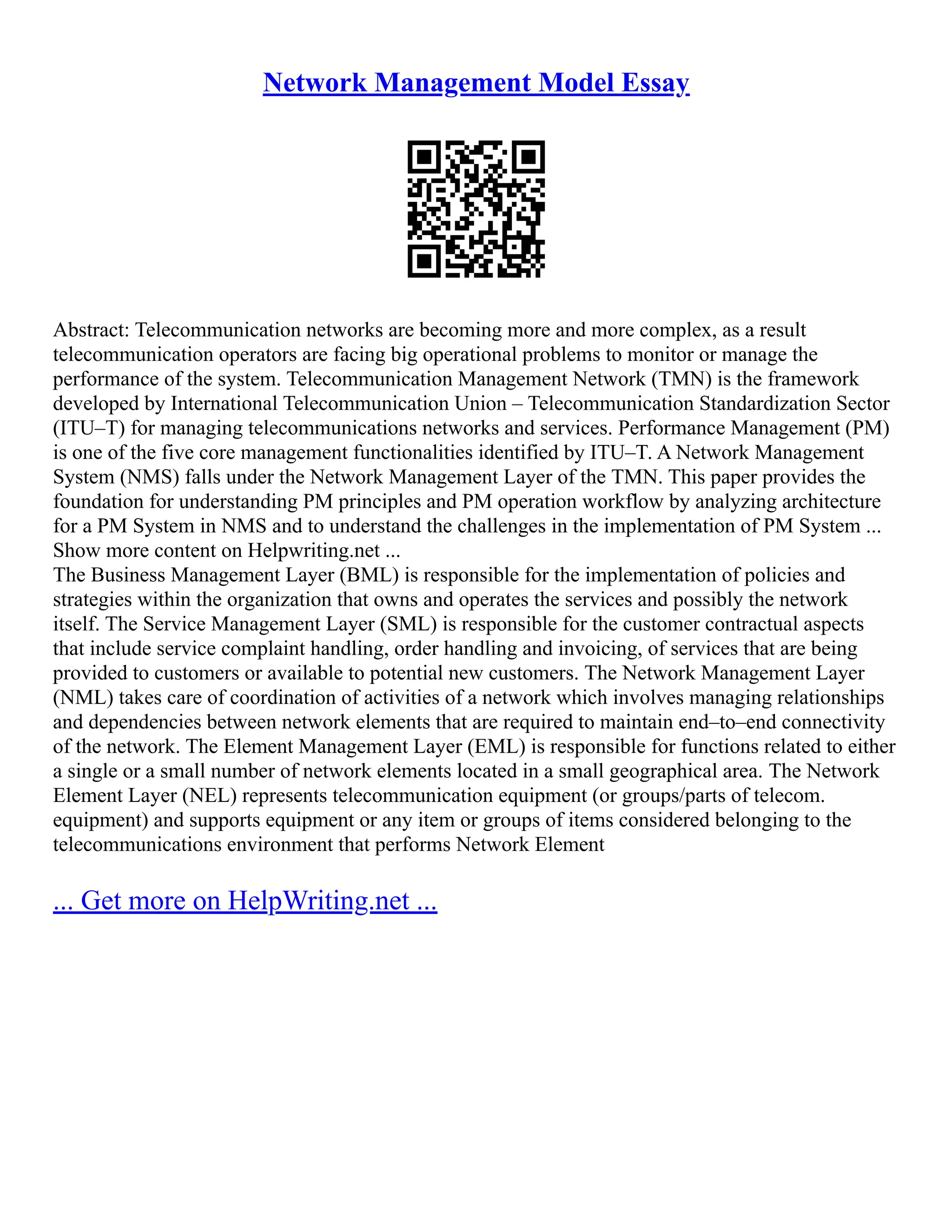 Network Management Model Essay
Abstract: Telecommunication networks are becoming more and more complex, as a result
telecommunication operators are facing big operational problems to monitor or manage the
performance of the system. Telecommunication Management Network (TMN) is the framework
developed by International Telecommunication Union – Telecommunication Standardization Sector
(ITU–T) for managing telecommunications networks and services. Performance Management (PM)
is one of the five core management functionalities identified by ITU–T. A Network Management
System (NMS) falls under the Network Management Layer of the TMN. This paper provides the
foundation for understanding PM principles and PM operation workflow by analyzing architecture
for a PM System in NMS and to understand the challenges in the implementation of PM System ...
Show more content on Helpwriting.net ...
The Business Management Layer (BML) is responsible for the implementation of policies and
strategies within the organization that owns and operates the services and possibly the network
itself. The Service Management Layer (SML) is responsible for the customer contractual aspects
that include service complaint handling, order handling and invoicing, of services that are being
provided to customers or available to potential new customers. The Network Management Layer
(NML) takes care of coordination of activities of a network which involves managing relationships
and dependencies between network elements that are required to maintain end–to–end connectivity
of the network. The Element Management Layer (EML) is responsible for functions related to either
a single or a small number of network elements located in a small geographical area. The Network
Element Layer (NEL) represents telecommunication equipment (or groups/parts of telecom.
equipment) and supports equipment or any item or groups of items considered belonging to the
telecommunications environment that performs Network Element
... Get more on HelpWriting.net ...
 