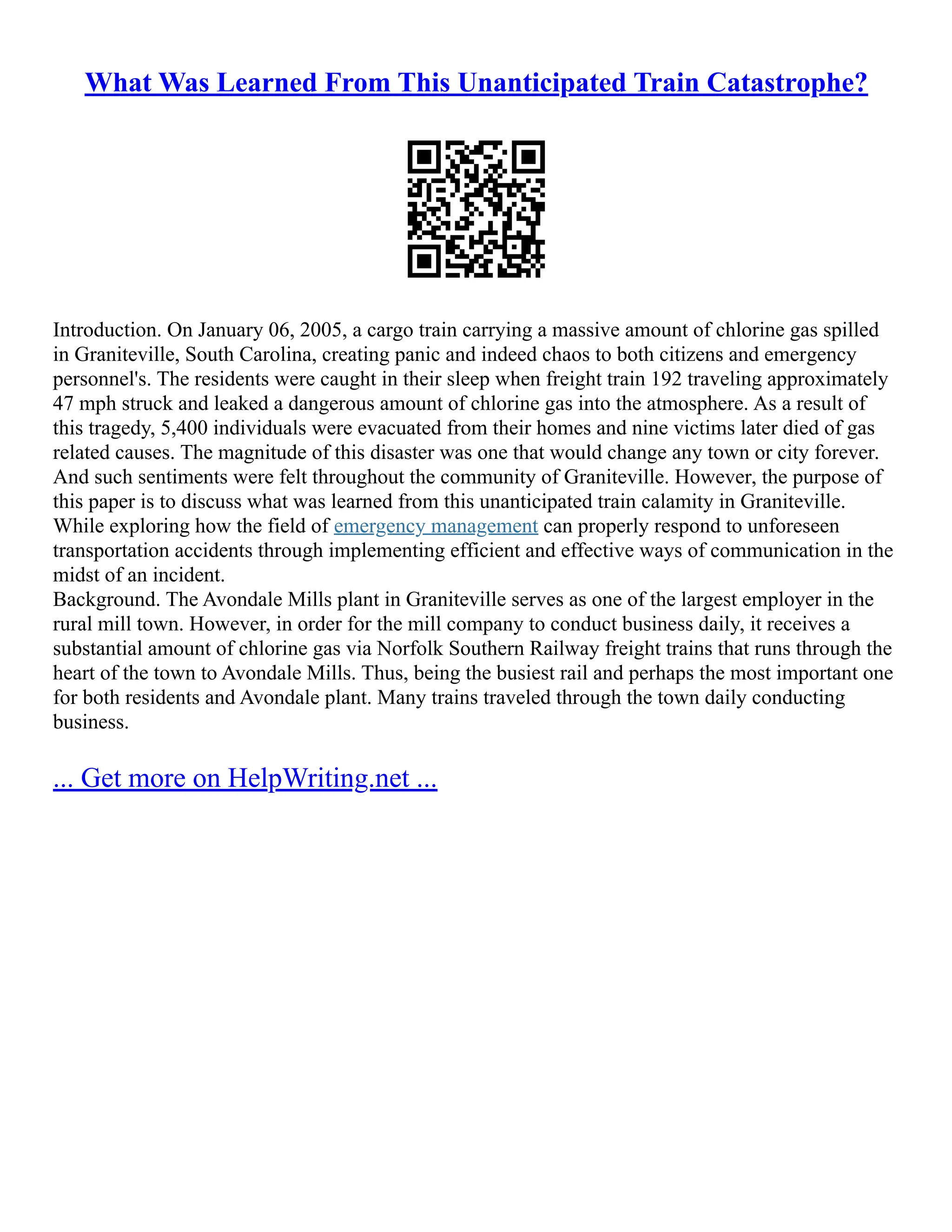 What Was Learned From This Unanticipated Train Catastrophe?
Introduction. On January 06, 2005, a cargo train carrying a massive amount of chlorine gas spilled
in Graniteville, South Carolina, creating panic and indeed chaos to both citizens and emergency
personnel's. The residents were caught in their sleep when freight train 192 traveling approximately
47 mph struck and leaked a dangerous amount of chlorine gas into the atmosphere. As a result of
this tragedy, 5,400 individuals were evacuated from their homes and nine victims later died of gas
related causes. The magnitude of this disaster was one that would change any town or city forever.
And such sentiments were felt throughout the community of Graniteville. However, the purpose of
this paper is to discuss what was learned from this unanticipated train calamity in Graniteville.
While exploring how the field of emergency management can properly respond to unforeseen
transportation accidents through implementing efficient and effective ways of communication in the
midst of an incident.
Background. The Avondale Mills plant in Graniteville serves as one of the largest employer in the
rural mill town. However, in order for the mill company to conduct business daily, it receives a
substantial amount of chlorine gas via Norfolk Southern Railway freight trains that runs through the
heart of the town to Avondale Mills. Thus, being the busiest rail and perhaps the most important one
for both residents and Avondale plant. Many trains traveled through the town daily conducting
business.
... Get more on HelpWriting.net ...
 