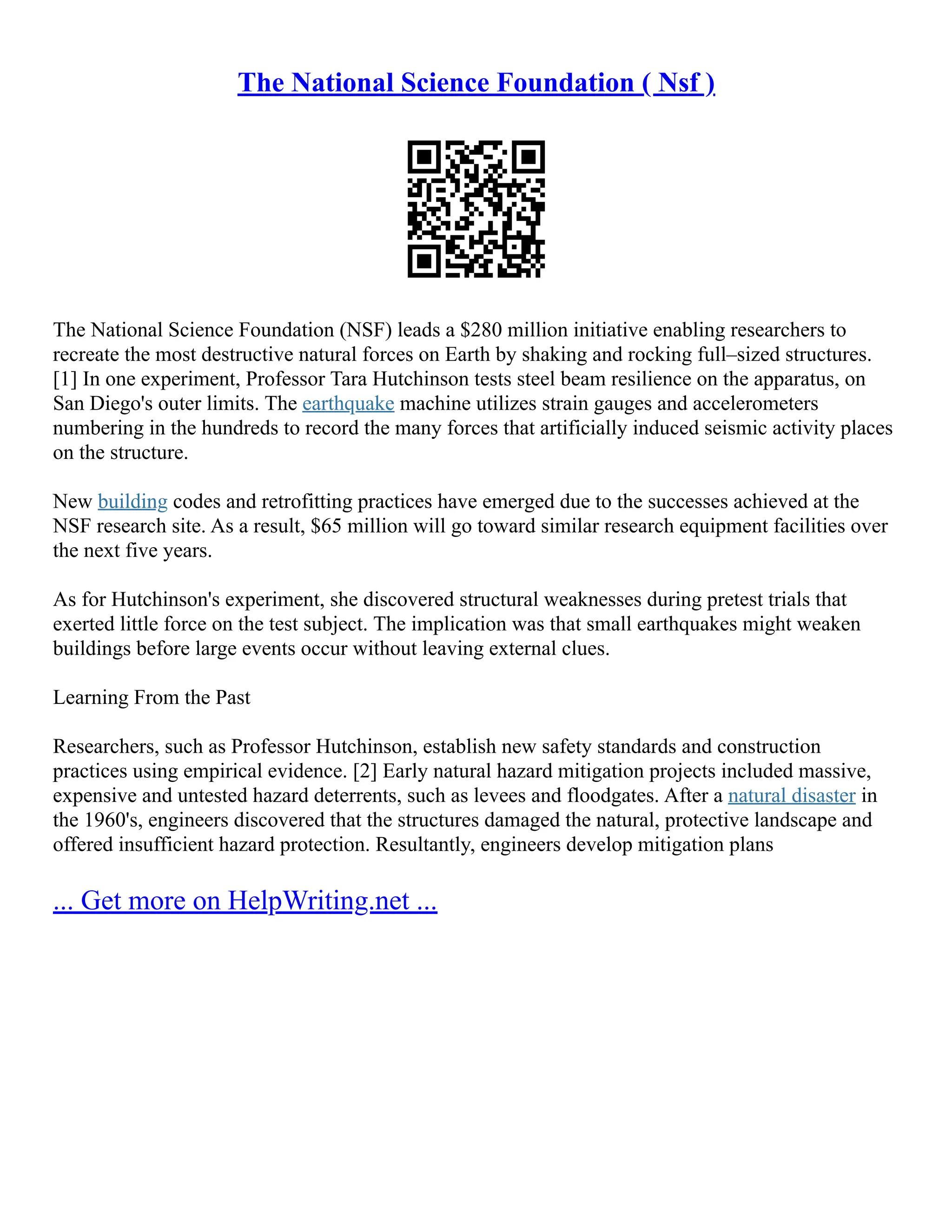 The National Science Foundation ( Nsf )
The National Science Foundation (NSF) leads a $280 million initiative enabling researchers to
recreate the most destructive natural forces on Earth by shaking and rocking full–sized structures.
[1] In one experiment, Professor Tara Hutchinson tests steel beam resilience on the apparatus, on
San Diego's outer limits. The earthquake machine utilizes strain gauges and accelerometers
numbering in the hundreds to record the many forces that artificially induced seismic activity places
on the structure.
New building codes and retrofitting practices have emerged due to the successes achieved at the
NSF research site. As a result, $65 million will go toward similar research equipment facilities over
the next five years.
As for Hutchinson's experiment, she discovered structural weaknesses during pretest trials that
exerted little force on the test subject. The implication was that small earthquakes might weaken
buildings before large events occur without leaving external clues.
Learning From the Past
Researchers, such as Professor Hutchinson, establish new safety standards and construction
practices using empirical evidence. [2] Early natural hazard mitigation projects included massive,
expensive and untested hazard deterrents, such as levees and floodgates. After a natural disaster in
the 1960's, engineers discovered that the structures damaged the natural, protective landscape and
offered insufficient hazard protection. Resultantly, engineers develop mitigation plans
... Get more on HelpWriting.net ...
 