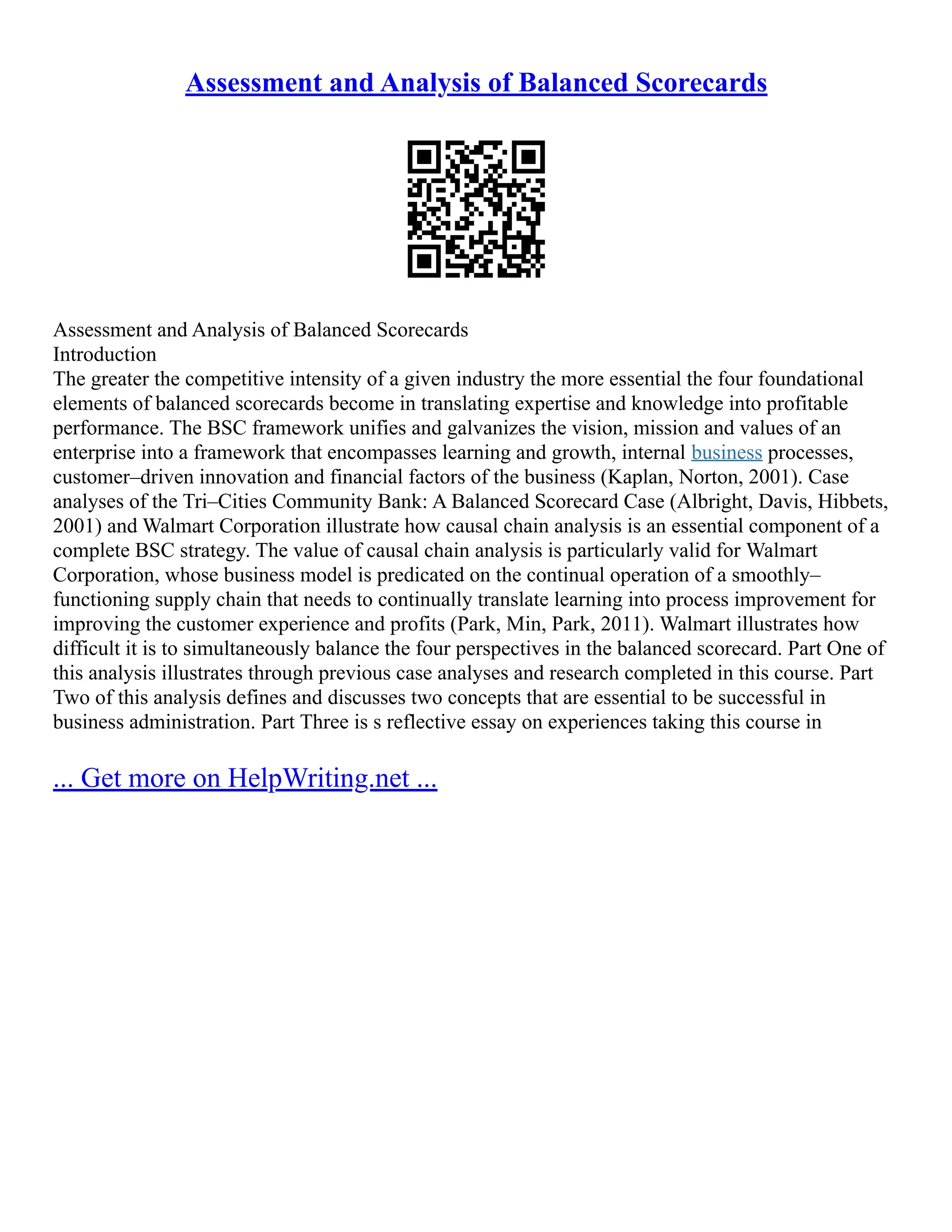 Assessment and Analysis of Balanced Scorecards
Assessment and Analysis of Balanced Scorecards
Introduction
The greater the competitive intensity of a given industry the more essential the four foundational
elements of balanced scorecards become in translating expertise and knowledge into profitable
performance. The BSC framework unifies and galvanizes the vision, mission and values of an
enterprise into a framework that encompasses learning and growth, internal business processes,
customer–driven innovation and financial factors of the business (Kaplan, Norton, 2001). Case
analyses of the Tri–Cities Community Bank: A Balanced Scorecard Case (Albright, Davis, Hibbets,
2001) and Walmart Corporation illustrate how causal chain analysis is an essential component of a
complete BSC strategy. The value of causal chain analysis is particularly valid for Walmart
Corporation, whose business model is predicated on the continual operation of a smoothly–
functioning supply chain that needs to continually translate learning into process improvement for
improving the customer experience and profits (Park, Min, Park, 2011). Walmart illustrates how
difficult it is to simultaneously balance the four perspectives in the balanced scorecard. Part One of
this analysis illustrates through previous case analyses and research completed in this course. Part
Two of this analysis defines and discusses two concepts that are essential to be successful in
business administration. Part Three is s reflective essay on experiences taking this course in
... Get more on HelpWriting.net ...
 
