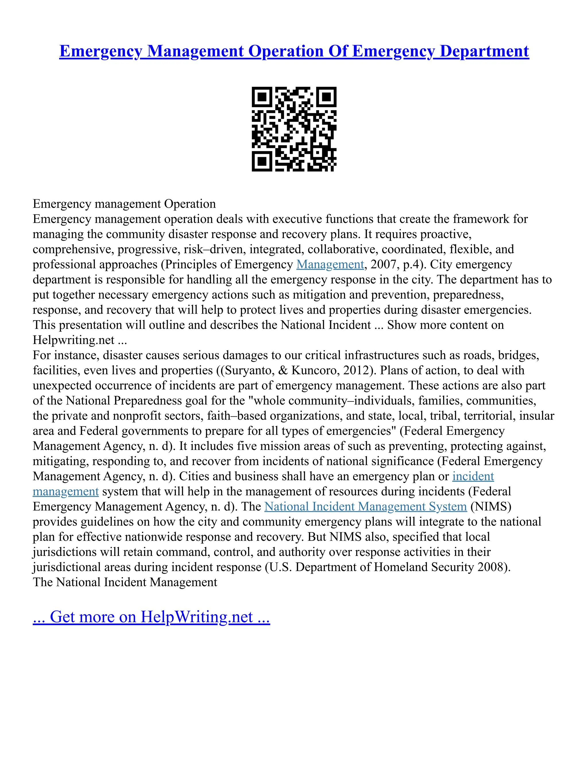 Emergency Management Operation Of Emergency Department
Emergency management Operation
Emergency management operation deals with executive functions that create the framework for
managing the community disaster response and recovery plans. It requires proactive,
comprehensive, progressive, risk–driven, integrated, collaborative, coordinated, flexible, and
professional approaches (Principles of Emergency Management, 2007, p.4). City emergency
department is responsible for handling all the emergency response in the city. The department has to
put together necessary emergency actions such as mitigation and prevention, preparedness,
response, and recovery that will help to protect lives and properties during disaster emergencies.
This presentation will outline and describes the National Incident ... Show more content on
Helpwriting.net ...
For instance, disaster causes serious damages to our critical infrastructures such as roads, bridges,
facilities, even lives and properties ((Suryanto, & Kuncoro, 2012). Plans of action, to deal with
unexpected occurrence of incidents are part of emergency management. These actions are also part
of the National Preparedness goal for the "whole community–individuals, families, communities,
the private and nonprofit sectors, faith–based organizations, and state, local, tribal, territorial, insular
area and Federal governments to prepare for all types of emergencies" (Federal Emergency
Management Agency, n. d). It includes five mission areas of such as preventing, protecting against,
mitigating, responding to, and recover from incidents of national significance (Federal Emergency
Management Agency, n. d). Cities and business shall have an emergency plan or incident
management system that will help in the management of resources during incidents (Federal
Emergency Management Agency, n. d). The National Incident Management System (NIMS)
provides guidelines on how the city and community emergency plans will integrate to the national
plan for effective nationwide response and recovery. But NIMS also, specified that local
jurisdictions will retain command, control, and authority over response activities in their
jurisdictional areas during incident response (U.S. Department of Homeland Security 2008).
The National Incident Management
... Get more on HelpWriting.net ...
 