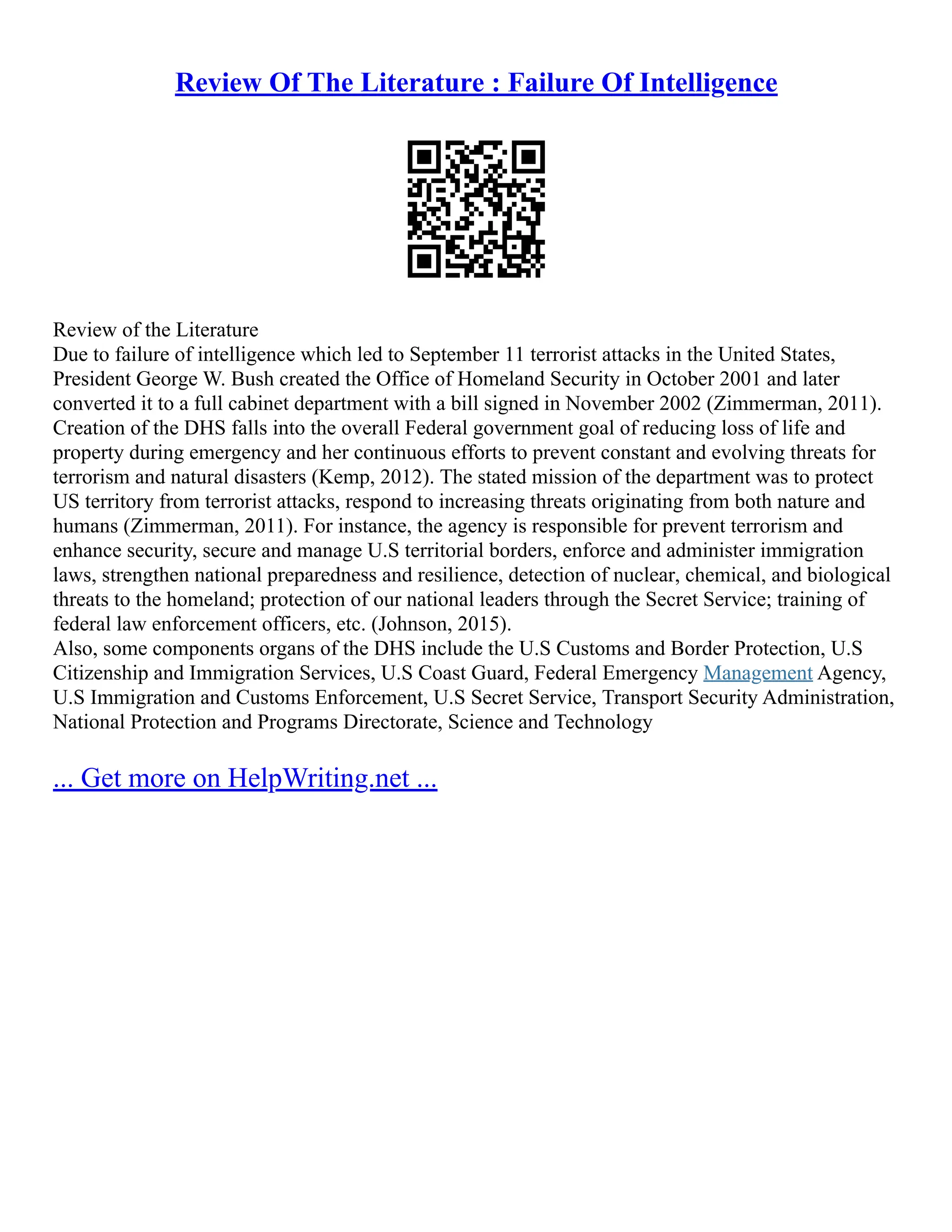 Review Of The Literature : Failure Of Intelligence
Review of the Literature
Due to failure of intelligence which led to September 11 terrorist attacks in the United States,
President George W. Bush created the Office of Homeland Security in October 2001 and later
converted it to a full cabinet department with a bill signed in November 2002 (Zimmerman, 2011).
Creation of the DHS falls into the overall Federal government goal of reducing loss of life and
property during emergency and her continuous efforts to prevent constant and evolving threats for
terrorism and natural disasters (Kemp, 2012). The stated mission of the department was to protect
US territory from terrorist attacks, respond to increasing threats originating from both nature and
humans (Zimmerman, 2011). For instance, the agency is responsible for prevent terrorism and
enhance security, secure and manage U.S territorial borders, enforce and administer immigration
laws, strengthen national preparedness and resilience, detection of nuclear, chemical, and biological
threats to the homeland; protection of our national leaders through the Secret Service; training of
federal law enforcement officers, etc. (Johnson, 2015).
Also, some components organs of the DHS include the U.S Customs and Border Protection, U.S
Citizenship and Immigration Services, U.S Coast Guard, Federal Emergency Management Agency,
U.S Immigration and Customs Enforcement, U.S Secret Service, Transport Security Administration,
National Protection and Programs Directorate, Science and Technology
... Get more on HelpWriting.net ...
 