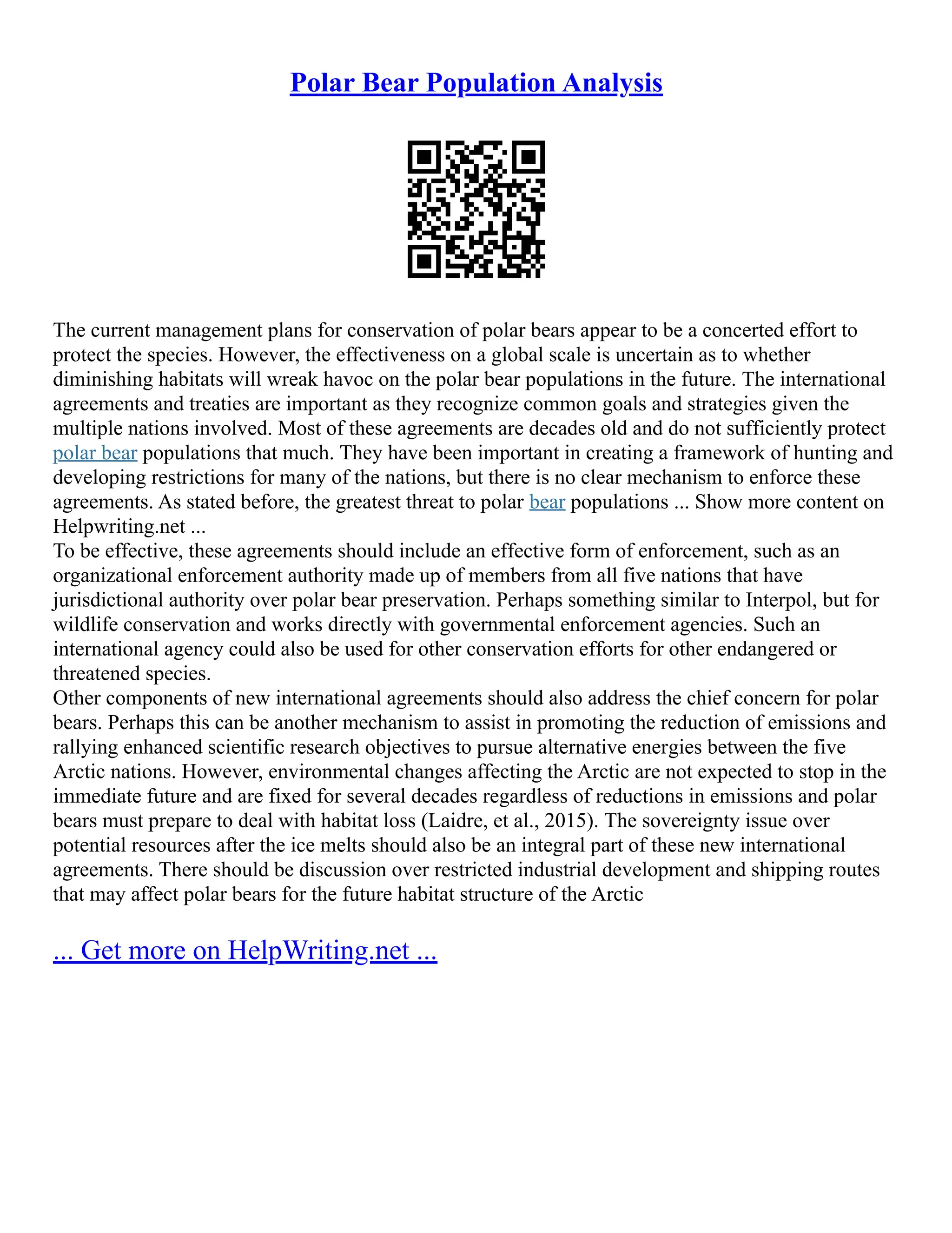 Polar Bear Population Analysis
The current management plans for conservation of polar bears appear to be a concerted effort to
protect the species. However, the effectiveness on a global scale is uncertain as to whether
diminishing habitats will wreak havoc on the polar bear populations in the future. The international
agreements and treaties are important as they recognize common goals and strategies given the
multiple nations involved. Most of these agreements are decades old and do not sufficiently protect
polar bear populations that much. They have been important in creating a framework of hunting and
developing restrictions for many of the nations, but there is no clear mechanism to enforce these
agreements. As stated before, the greatest threat to polar bear populations ... Show more content on
Helpwriting.net ...
To be effective, these agreements should include an effective form of enforcement, such as an
organizational enforcement authority made up of members from all five nations that have
jurisdictional authority over polar bear preservation. Perhaps something similar to Interpol, but for
wildlife conservation and works directly with governmental enforcement agencies. Such an
international agency could also be used for other conservation efforts for other endangered or
threatened species.
Other components of new international agreements should also address the chief concern for polar
bears. Perhaps this can be another mechanism to assist in promoting the reduction of emissions and
rallying enhanced scientific research objectives to pursue alternative energies between the five
Arctic nations. However, environmental changes affecting the Arctic are not expected to stop in the
immediate future and are fixed for several decades regardless of reductions in emissions and polar
bears must prepare to deal with habitat loss (Laidre, et al., 2015). The sovereignty issue over
potential resources after the ice melts should also be an integral part of these new international
agreements. There should be discussion over restricted industrial development and shipping routes
that may affect polar bears for the future habitat structure of the Arctic
... Get more on HelpWriting.net ...
 