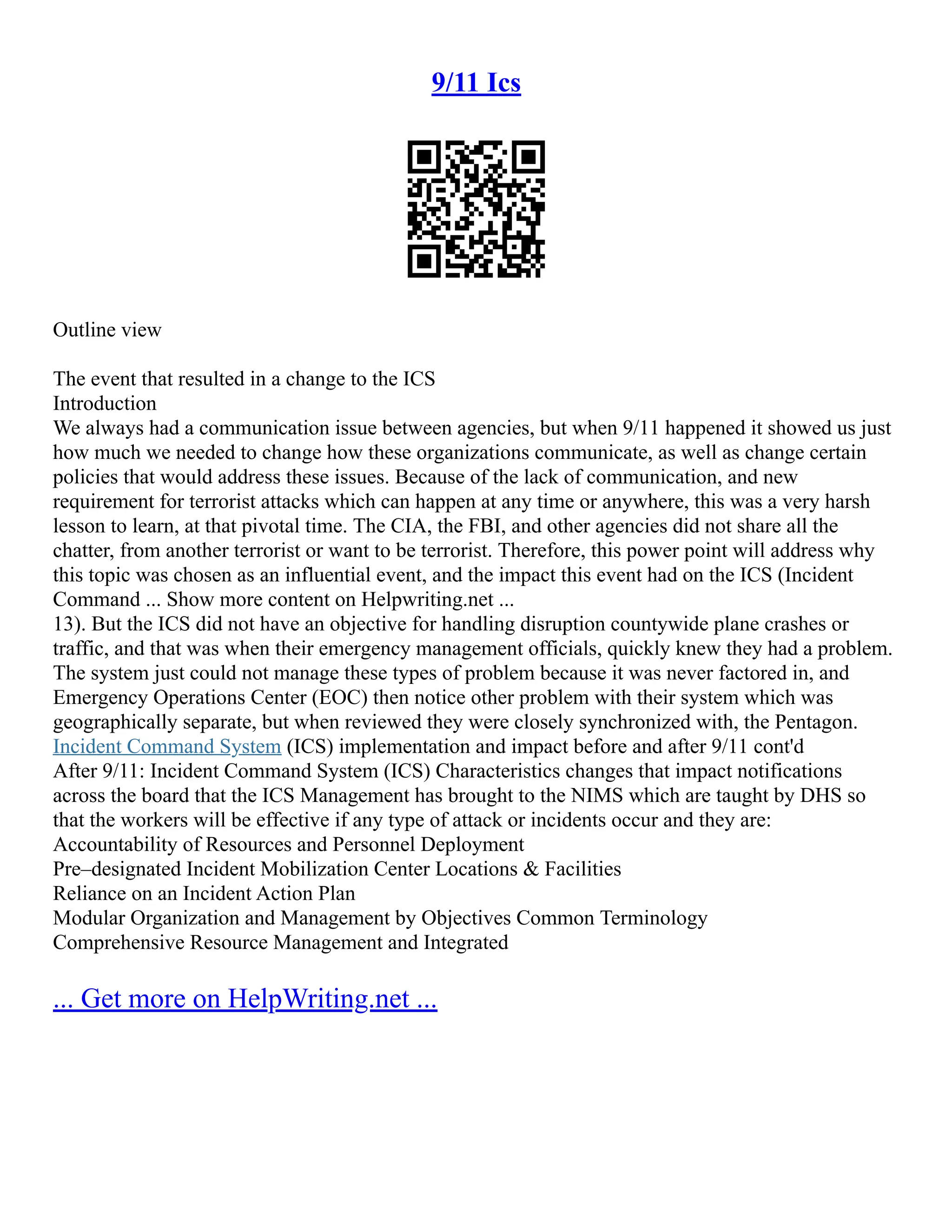 9/11 Ics
Outline view
The event that resulted in a change to the ICS
Introduction
We always had a communication issue between agencies, but when 9/11 happened it showed us just
how much we needed to change how these organizations communicate, as well as change certain
policies that would address these issues. Because of the lack of communication, and new
requirement for terrorist attacks which can happen at any time or anywhere, this was a very harsh
lesson to learn, at that pivotal time. The CIA, the FBI, and other agencies did not share all the
chatter, from another terrorist or want to be terrorist. Therefore, this power point will address why
this topic was chosen as an influential event, and the impact this event had on the ICS (Incident
Command ... Show more content on Helpwriting.net ...
13). But the ICS did not have an objective for handling disruption countywide plane crashes or
traffic, and that was when their emergency management officials, quickly knew they had a problem.
The system just could not manage these types of problem because it was never factored in, and
Emergency Operations Center (EOC) then notice other problem with their system which was
geographically separate, but when reviewed they were closely synchronized with, the Pentagon.
Incident Command System (ICS) implementation and impact before and after 9/11 cont'd
After 9/11: Incident Command System (ICS) Characteristics changes that impact notifications
across the board that the ICS Management has brought to the NIMS which are taught by DHS so
that the workers will be effective if any type of attack or incidents occur and they are:
Accountability of Resources and Personnel Deployment
Pre–designated Incident Mobilization Center Locations & Facilities
Reliance on an Incident Action Plan
Modular Organization and Management by Objectives Common Terminology
Comprehensive Resource Management and Integrated
... Get more on HelpWriting.net ...
 