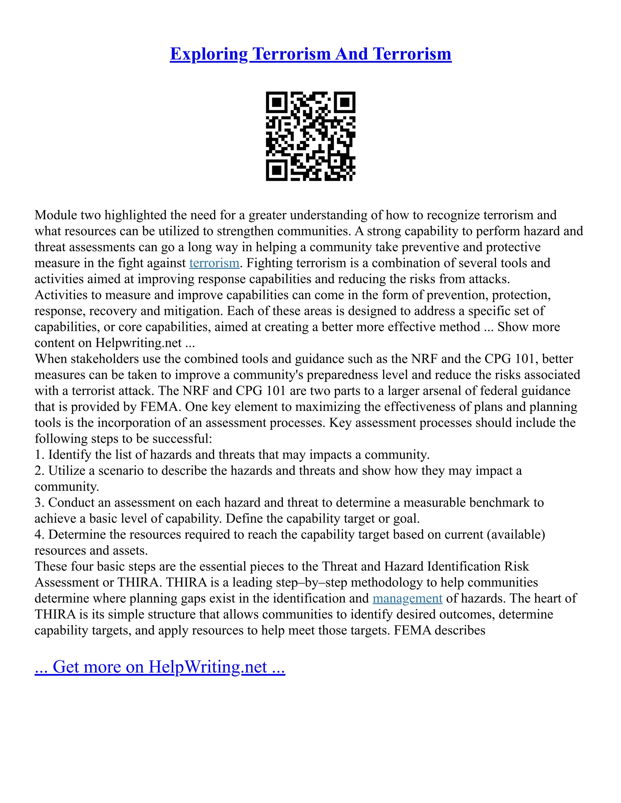 Exploring Terrorism And Terrorism
Module two highlighted the need for a greater understanding of how to recognize terrorism and
what resources can be utilized to strengthen communities. A strong capability to perform hazard and
threat assessments can go a long way in helping a community take preventive and protective
measure in the fight against terrorism. Fighting terrorism is a combination of several tools and
activities aimed at improving response capabilities and reducing the risks from attacks.
Activities to measure and improve capabilities can come in the form of prevention, protection,
response, recovery and mitigation. Each of these areas is designed to address a specific set of
capabilities, or core capabilities, aimed at creating a better more effective method ... Show more
content on Helpwriting.net ...
When stakeholders use the combined tools and guidance such as the NRF and the CPG 101, better
measures can be taken to improve a community's preparedness level and reduce the risks associated
with a terrorist attack. The NRF and CPG 101 are two parts to a larger arsenal of federal guidance
that is provided by FEMA. One key element to maximizing the effectiveness of plans and planning
tools is the incorporation of an assessment processes. Key assessment processes should include the
following steps to be successful:
1. Identify the list of hazards and threats that may impacts a community.
2. Utilize a scenario to describe the hazards and threats and show how they may impact a
community.
3. Conduct an assessment on each hazard and threat to determine a measurable benchmark to
achieve a basic level of capability. Define the capability target or goal.
4. Determine the resources required to reach the capability target based on current (available)
resources and assets.
These four basic steps are the essential pieces to the Threat and Hazard Identification Risk
Assessment or THIRA. THIRA is a leading step–by–step methodology to help communities
determine where planning gaps exist in the identification and management of hazards. The heart of
THIRA is its simple structure that allows communities to identify desired outcomes, determine
capability targets, and apply resources to help meet those targets. FEMA describes
... Get more on HelpWriting.net ...
 