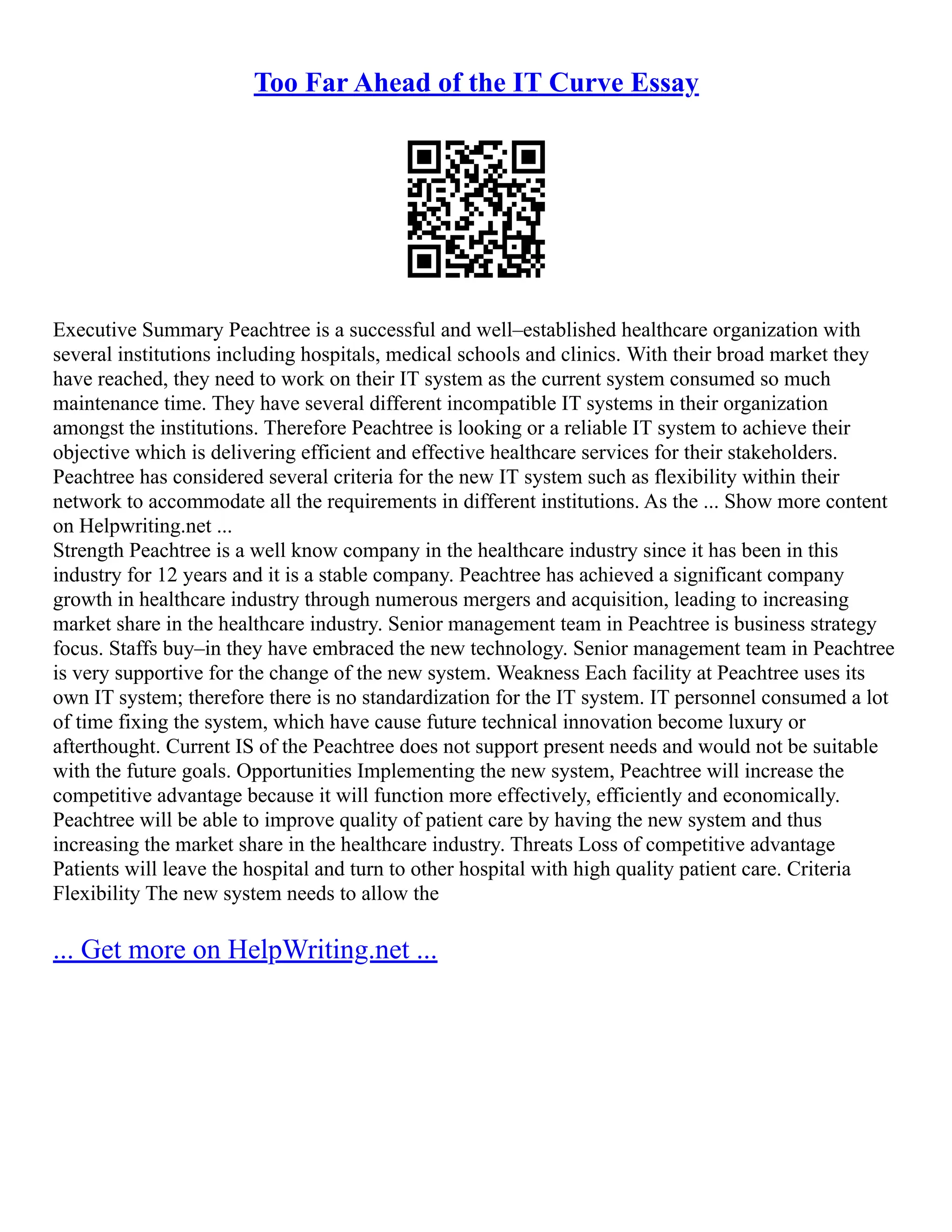 Too Far Ahead of the IT Curve Essay
Executive Summary Peachtree is a successful and well–established healthcare organization with
several institutions including hospitals, medical schools and clinics. With their broad market they
have reached, they need to work on their IT system as the current system consumed so much
maintenance time. They have several different incompatible IT systems in their organization
amongst the institutions. Therefore Peachtree is looking or a reliable IT system to achieve their
objective which is delivering efficient and effective healthcare services for their stakeholders.
Peachtree has considered several criteria for the new IT system such as flexibility within their
network to accommodate all the requirements in different institutions. As the ... Show more content
on Helpwriting.net ...
Strength Peachtree is a well know company in the healthcare industry since it has been in this
industry for 12 years and it is a stable company. Peachtree has achieved a significant company
growth in healthcare industry through numerous mergers and acquisition, leading to increasing
market share in the healthcare industry. Senior management team in Peachtree is business strategy
focus. Staffs buy–in they have embraced the new technology. Senior management team in Peachtree
is very supportive for the change of the new system. Weakness Each facility at Peachtree uses its
own IT system; therefore there is no standardization for the IT system. IT personnel consumed a lot
of time fixing the system, which have cause future technical innovation become luxury or
afterthought. Current IS of the Peachtree does not support present needs and would not be suitable
with the future goals. Opportunities Implementing the new system, Peachtree will increase the
competitive advantage because it will function more effectively, efficiently and economically.
Peachtree will be able to improve quality of patient care by having the new system and thus
increasing the market share in the healthcare industry. Threats Loss of competitive advantage
Patients will leave the hospital and turn to other hospital with high quality patient care. Criteria
Flexibility The new system needs to allow the
... Get more on HelpWriting.net ...
 
