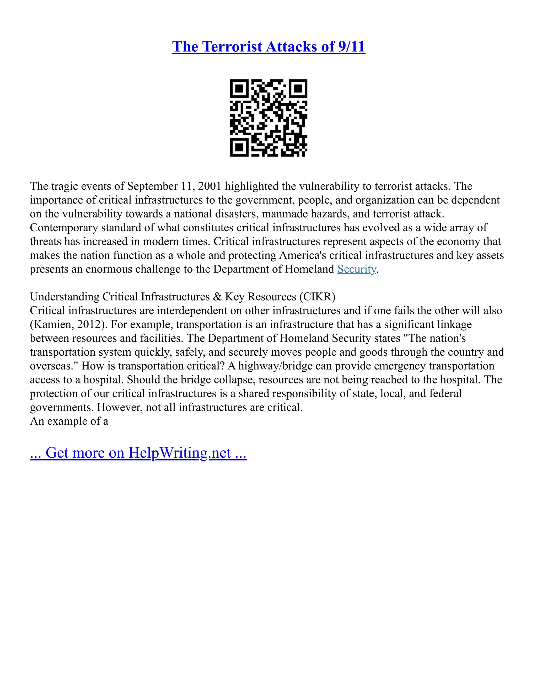 The Terrorist Attacks of 9/11
The tragic events of September 11, 2001 highlighted the vulnerability to terrorist attacks. The
importance of critical infrastructures to the government, people, and organization can be dependent
on the vulnerability towards a national disasters, manmade hazards, and terrorist attack.
Contemporary standard of what constitutes critical infrastructures has evolved as a wide array of
threats has increased in modern times. Critical infrastructures represent aspects of the economy that
makes the nation function as a whole and protecting America's critical infrastructures and key assets
presents an enormous challenge to the Department of Homeland Security.
Understanding Critical Infrastructures & Key Resources (CIKR)
Critical infrastructures are interdependent on other infrastructures and if one fails the other will also
(Kamien, 2012). For example, transportation is an infrastructure that has a significant linkage
between resources and facilities. The Department of Homeland Security states "The nation's
transportation system quickly, safely, and securely moves people and goods through the country and
overseas." How is transportation critical? A highway/bridge can provide emergency transportation
access to a hospital. Should the bridge collapse, resources are not being reached to the hospital. The
protection of our critical infrastructures is a shared responsibility of state, local, and federal
governments. However, not all infrastructures are critical.
An example of a
... Get more on HelpWriting.net ...
 