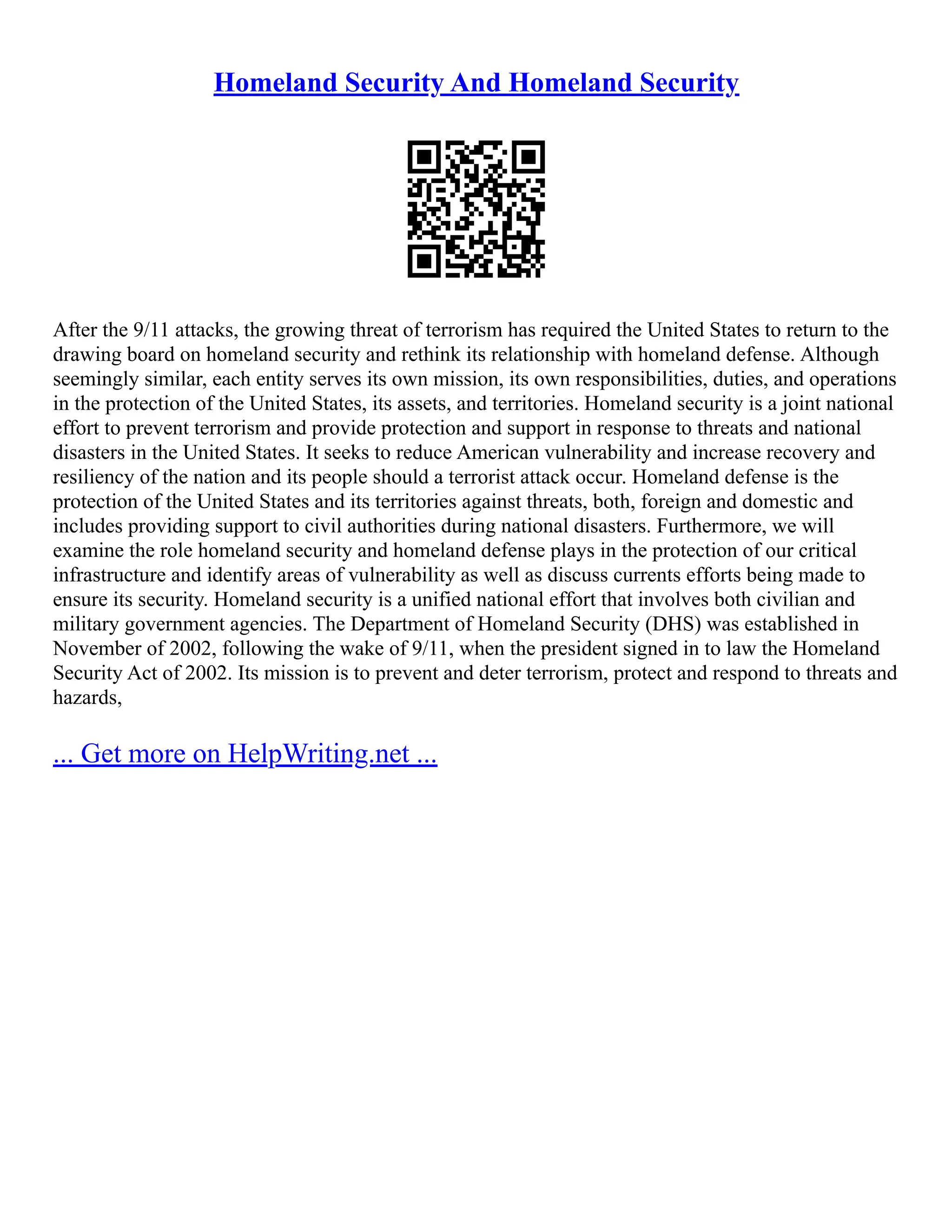 Homeland Security And Homeland Security
After the 9/11 attacks, the growing threat of terrorism has required the United States to return to the
drawing board on homeland security and rethink its relationship with homeland defense. Although
seemingly similar, each entity serves its own mission, its own responsibilities, duties, and operations
in the protection of the United States, its assets, and territories. Homeland security is a joint national
effort to prevent terrorism and provide protection and support in response to threats and national
disasters in the United States. It seeks to reduce American vulnerability and increase recovery and
resiliency of the nation and its people should a terrorist attack occur. Homeland defense is the
protection of the United States and its territories against threats, both, foreign and domestic and
includes providing support to civil authorities during national disasters. Furthermore, we will
examine the role homeland security and homeland defense plays in the protection of our critical
infrastructure and identify areas of vulnerability as well as discuss currents efforts being made to
ensure its security. Homeland security is a unified national effort that involves both civilian and
military government agencies. The Department of Homeland Security (DHS) was established in
November of 2002, following the wake of 9/11, when the president signed in to law the Homeland
Security Act of 2002. Its mission is to prevent and deter terrorism, protect and respond to threats and
hazards,
... Get more on HelpWriting.net ...
 