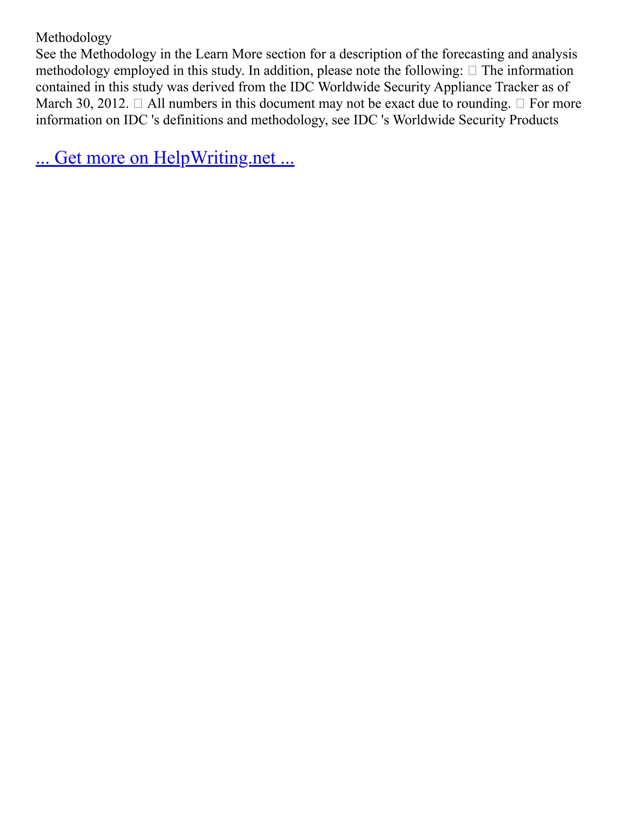 Methodology
See the Methodology in the Learn More section for a description of the forecasting and analysis
methodology employed in this study. In addition, please note the following:  The information
contained in this study was derived from the IDC Worldwide Security Appliance Tracker as of
March 30, 2012.  All numbers in this document may not be exact due to rounding.  For more
information on IDC 's definitions and methodology, see IDC 's Worldwide Security Products
... Get more on HelpWriting.net ...
 