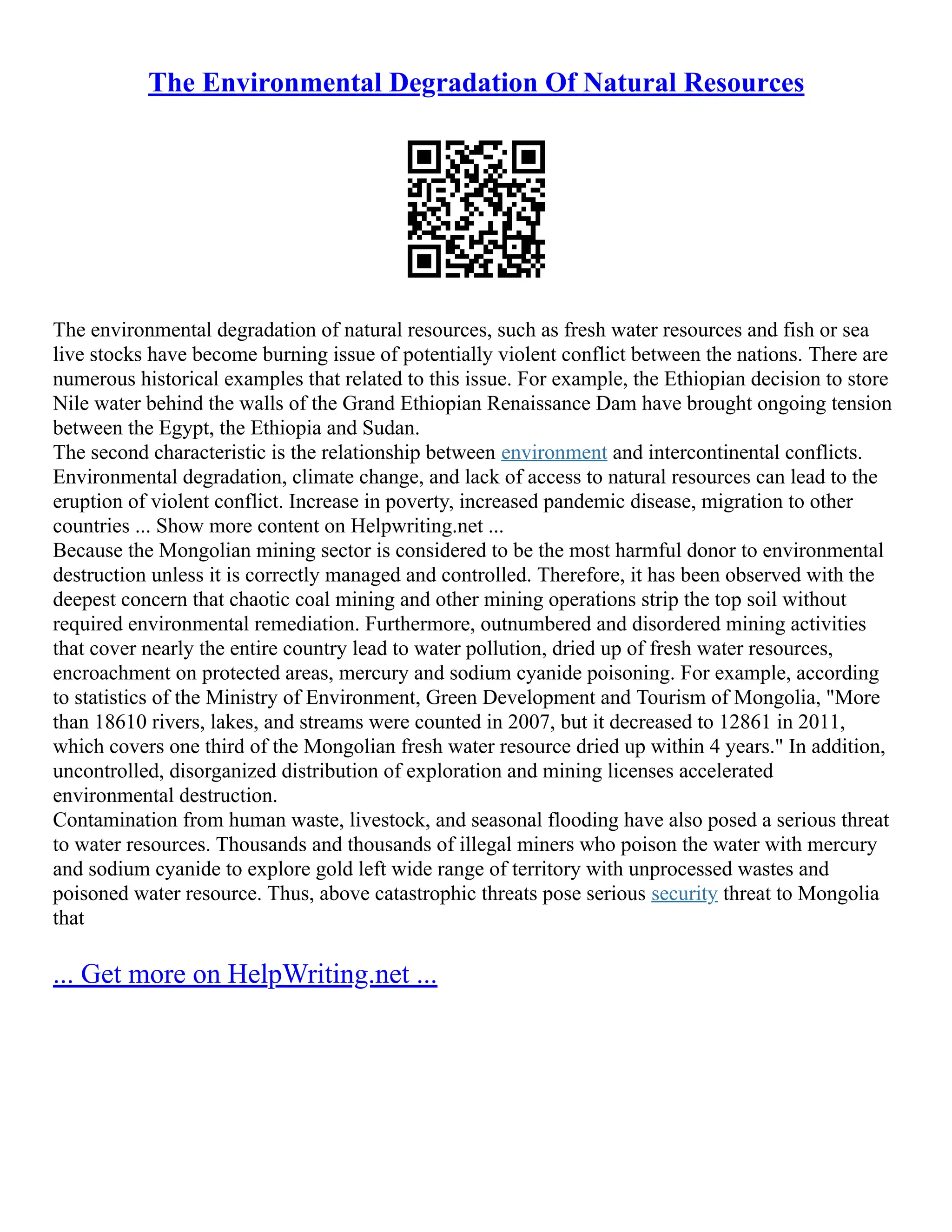 The Environmental Degradation Of Natural Resources
The environmental degradation of natural resources, such as fresh water resources and fish or sea
live stocks have become burning issue of potentially violent conflict between the nations. There are
numerous historical examples that related to this issue. For example, the Ethiopian decision to store
Nile water behind the walls of the Grand Ethiopian Renaissance Dam have brought ongoing tension
between the Egypt, the Ethiopia and Sudan.
The second characteristic is the relationship between environment and intercontinental conflicts.
Environmental degradation, climate change, and lack of access to natural resources can lead to the
eruption of violent conflict. Increase in poverty, increased pandemic disease, migration to other
countries ... Show more content on Helpwriting.net ...
Because the Mongolian mining sector is considered to be the most harmful donor to environmental
destruction unless it is correctly managed and controlled. Therefore, it has been observed with the
deepest concern that chaotic coal mining and other mining operations strip the top soil without
required environmental remediation. Furthermore, outnumbered and disordered mining activities
that cover nearly the entire country lead to water pollution, dried up of fresh water resources,
encroachment on protected areas, mercury and sodium cyanide poisoning. For example, according
to statistics of the Ministry of Environment, Green Development and Tourism of Mongolia, "More
than 18610 rivers, lakes, and streams were counted in 2007, but it decreased to 12861 in 2011,
which covers one third of the Mongolian fresh water resource dried up within 4 years." In addition,
uncontrolled, disorganized distribution of exploration and mining licenses accelerated
environmental destruction.
Contamination from human waste, livestock, and seasonal flooding have also posed a serious threat
to water resources. Thousands and thousands of illegal miners who poison the water with mercury
and sodium cyanide to explore gold left wide range of territory with unprocessed wastes and
poisoned water resource. Thus, above catastrophic threats pose serious security threat to Mongolia
that
... Get more on HelpWriting.net ...
 