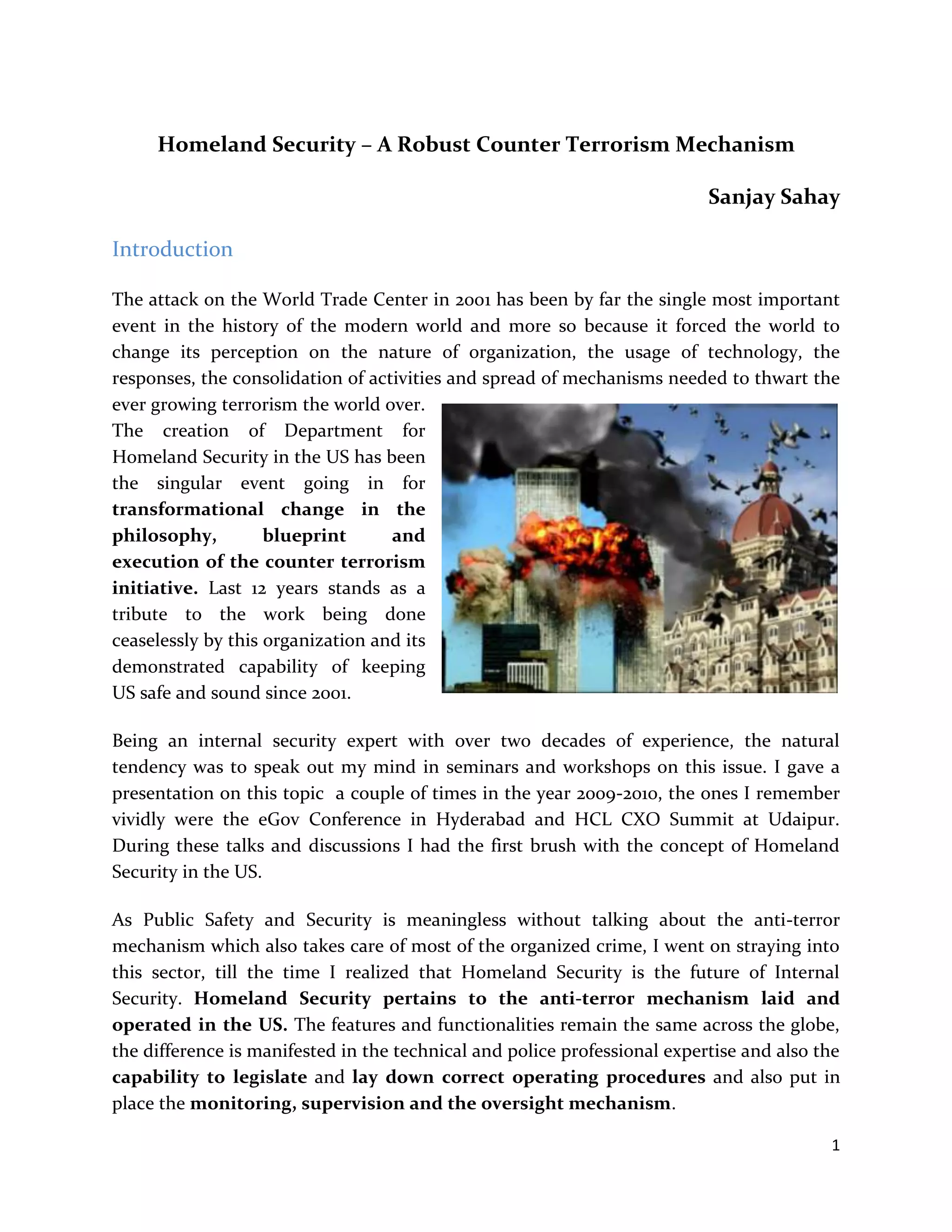 1
Homeland Security – A Robust Counter Terrorism Mechanism
Sanjay Sahay
Introduction
The attack on the World Trade Center in 2001 has been by far the single most important
event in the history of the modern world and more so because it forced the world to
change its perception on the nature of organization, the usage of technology, the
responses, the consolidation of activities and spread of mechanisms needed to thwart the
ever growing terrorism the world over.
The creation of Department for
Homeland Security in the US has been
the singular event going in for
transformational change in the
philosophy, blueprint and
execution of the counter terrorism
initiative. Last 12 years stands as a
tribute to the work being done
ceaselessly by this organization and its
demonstrated capability of keeping
US safe and sound since 2001.
Being an internal security expert with over two decades of experience, the natural
tendency was to speak out my mind in seminars and workshops on this issue. I gave a
presentation on this topic a couple of times in the year 2009-2010, the ones I remember
vividly were the eGov Conference in Hyderabad and HCL CXO Summit at Udaipur.
During these talks and discussions I had the first brush with the concept of Homeland
Security in the US.
As Public Safety and Security is meaningless without talking about the anti-terror
mechanism which also takes care of most of the organized crime, I went on straying into
this sector, till the time I realized that Homeland Security is the future of Internal
Security. Homeland Security pertains to the anti-terror mechanism laid and
operated in the US. The features and functionalities remain the same across the globe,
the difference is manifested in the technical and police professional expertise and also the
capability to legislate and lay down correct operating procedures and also put in
place the monitoring, supervision and the oversight mechanism.
 