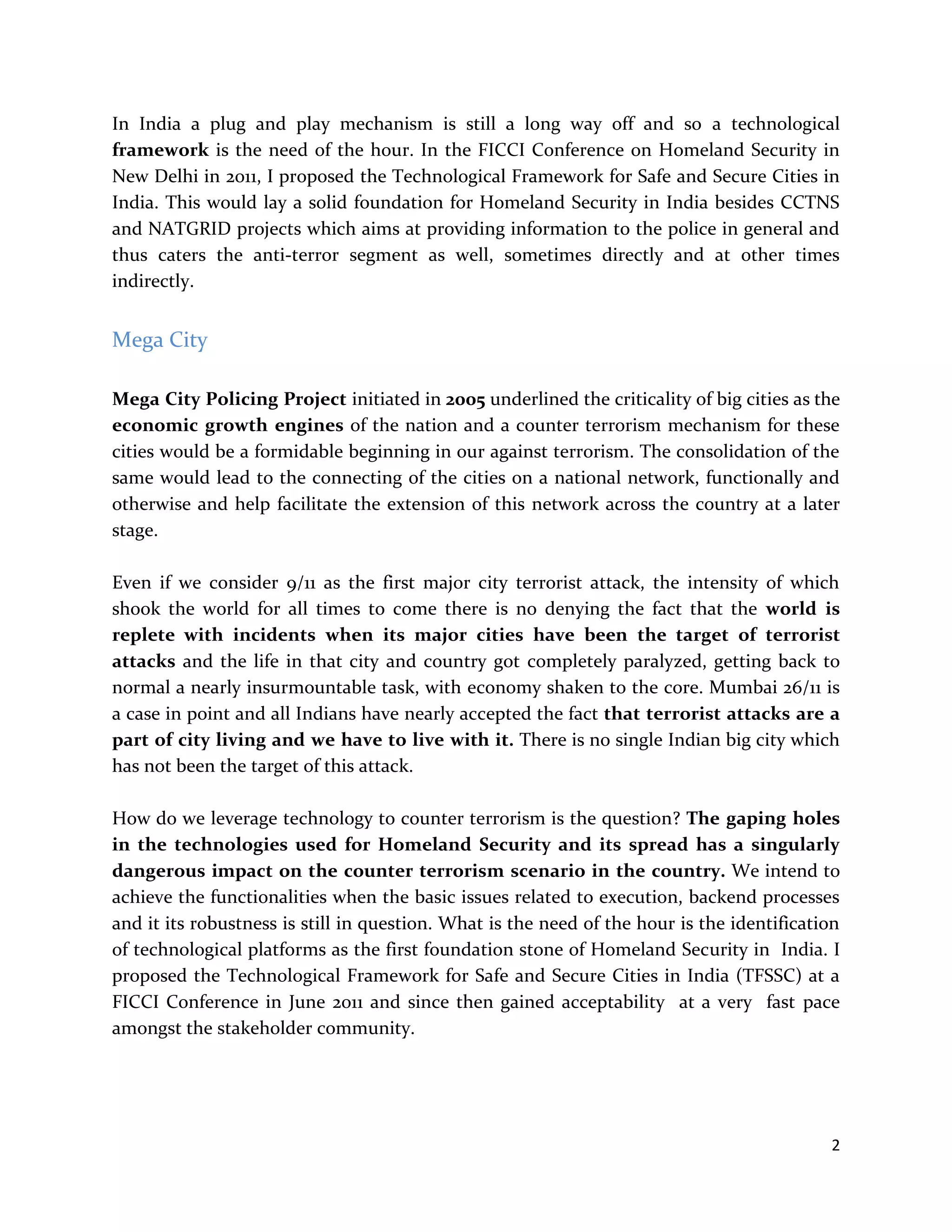 2
In India a plug and play mechanism is still a long way off and so a technological
framework is the need of the hour. In the FICCI Conference on Homeland Security in
New Delhi in 2011, I proposed the Technological Framework for Safe and Secure Cities in
India. This would lay a solid foundation for Homeland Security in India besides CCTNS
and NATGRID projects which aims at providing information to the police in general and
thus caters the anti-terror segment as well, sometimes directly and at other times
indirectly.
Mega City
Mega City Policing Project initiated in 2005 underlined the criticality of big cities as the
economic growth engines of the nation and a counter terrorism mechanism for these
cities would be a formidable beginning in our against terrorism. The consolidation of the
same would lead to the connecting of the cities on a national network, functionally and
otherwise and help facilitate the extension of this network across the country at a later
stage.
Even if we consider 9/11 as the first major city terrorist attack, the intensity of which
shook the world for all times to come there is no denying the fact that the world is
replete with incidents when its major cities have been the target of terrorist
attacks and the life in that city and country got completely paralyzed, getting back to
normal a nearly insurmountable task, with economy shaken to the core. Mumbai 26/11 is
a case in point and all Indians have nearly accepted the fact that terrorist attacks are a
part of city living and we have to live with it. There is no single Indian big city which
has not been the target of this attack.
How do we leverage technology to counter terrorism is the question? The gaping holes
in the technologies used for Homeland Security and its spread has a singularly
dangerous impact on the counter terrorism scenario in the country. We intend to
achieve the functionalities when the basic issues related to execution, backend processes
and it its robustness is still in question. What is the need of the hour is the identification
of technological platforms as the first foundation stone of Homeland Security in India. I
proposed the Technological Framework for Safe and Secure Cities in India (TFSSC) at a
FICCI Conference in June 2011 and since then gained acceptability at a very fast pace
amongst the stakeholder community.
 