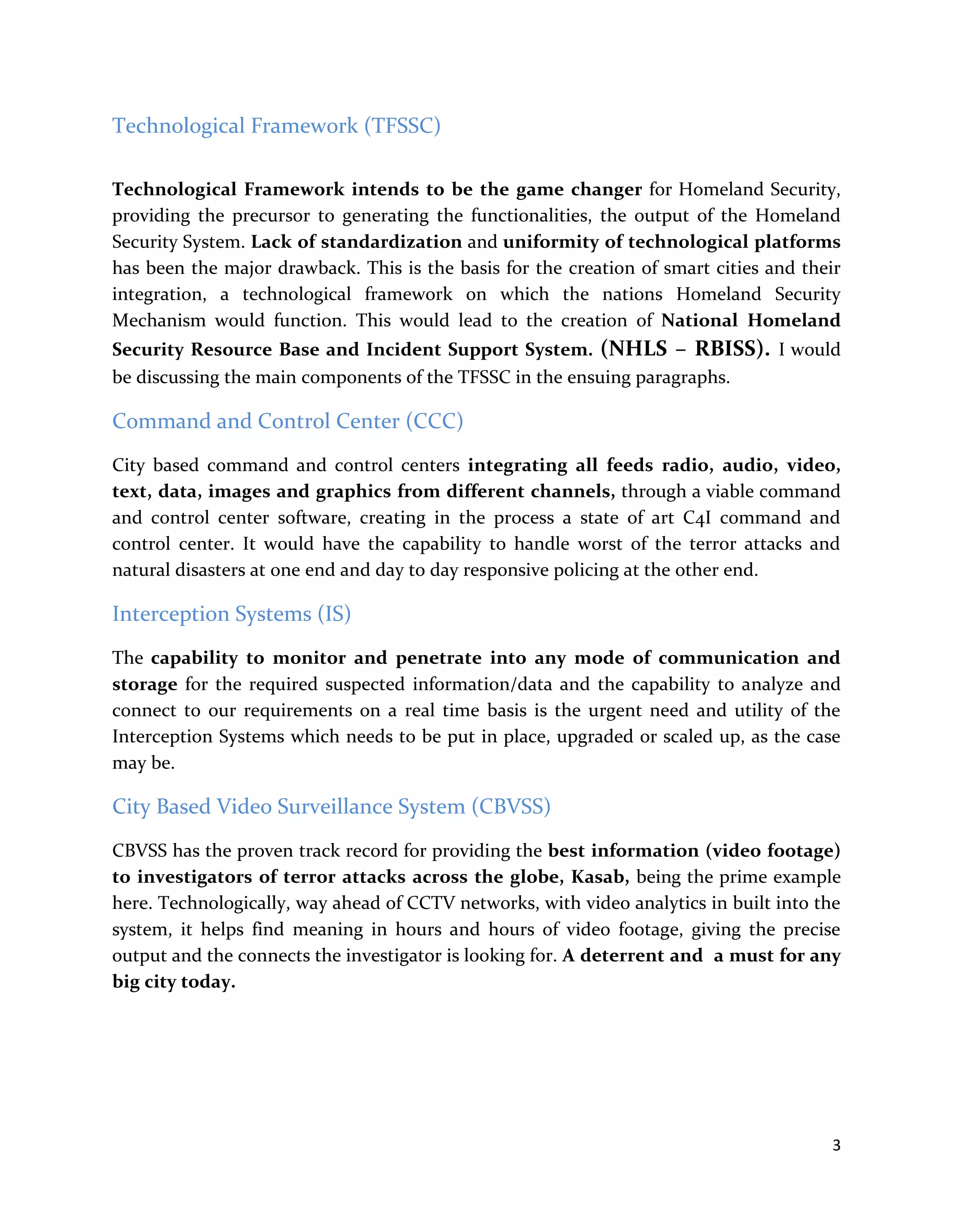 3
Technological Framework (TFSSC)
Technological Framework intends to be the game changer for Homeland Security,
providing the precursor to generating the functionalities, the output of the Homeland
Security System. Lack of standardization and uniformity of technological platforms
has been the major drawback. This is the basis for the creation of smart cities and their
integration, a technological framework on which the nations Homeland Security
Mechanism would function. This would lead to the creation of National Homeland
Security Resource Base and Incident Support System. (NHLS – RBISS). I would
be discussing the main components of the TFSSC in the ensuing paragraphs.
Command and Control Center (CCC)
City based command and control centers integrating all feeds radio, audio, video,
text, data, images and graphics from different channels, through a viable command
and control center software, creating in the process a state of art C4I command and
control center. It would have the capability to handle worst of the terror attacks and
natural disasters at one end and day to day responsive policing at the other end.
Interception Systems (IS)
The capability to monitor and penetrate into any mode of communication and
storage for the required suspected information/data and the capability to analyze and
connect to our requirements on a real time basis is the urgent need and utility of the
Interception Systems which needs to be put in place, upgraded or scaled up, as the case
may be.
City Based Video Surveillance System (CBVSS)
CBVSS has the proven track record for providing the best information (video footage)
to investigators of terror attacks across the globe, Kasab, being the prime example
here. Technologically, way ahead of CCTV networks, with video analytics in built into the
system, it helps find meaning in hours and hours of video footage, giving the precise
output and the connects the investigator is looking for. A deterrent and a must for any
big city today.
 