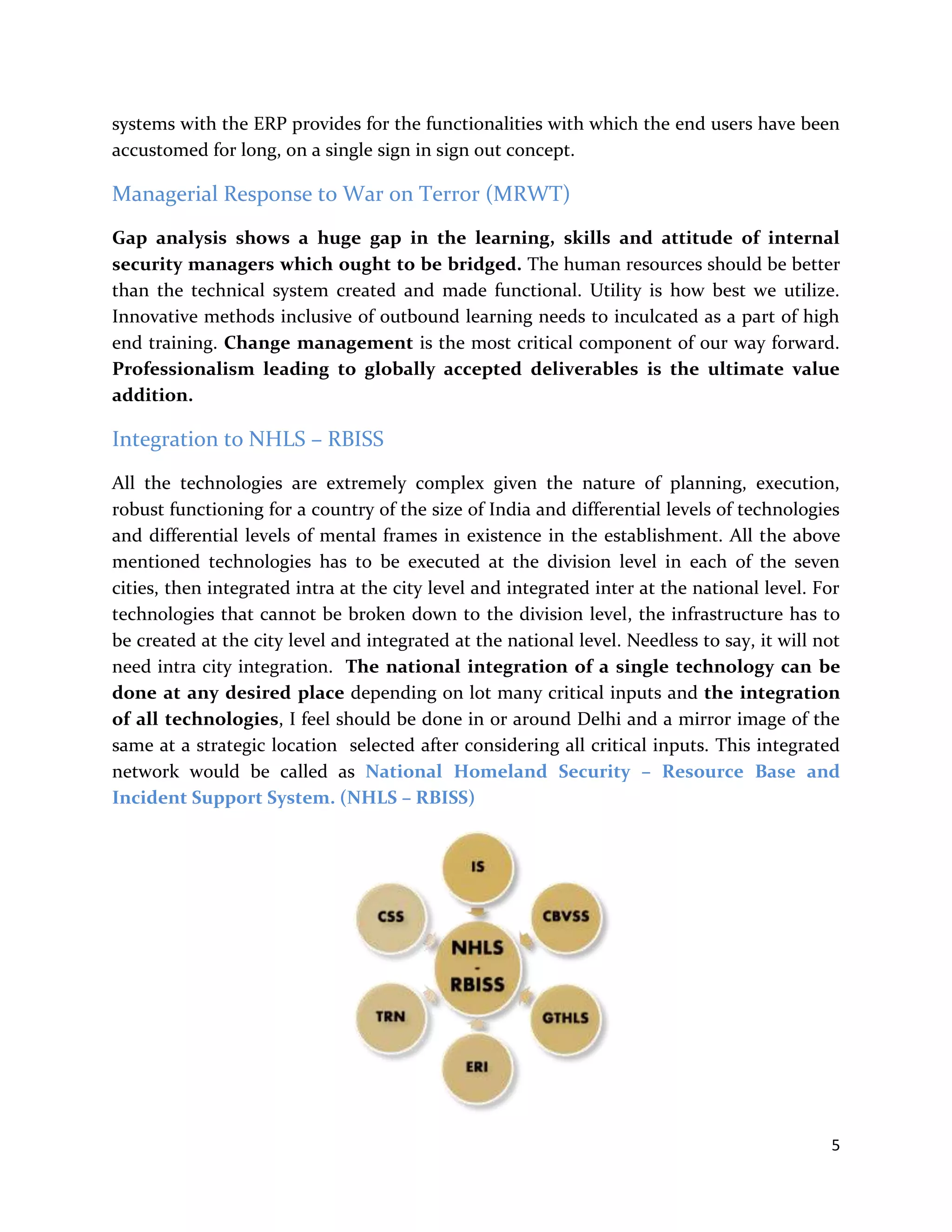 5
systems with the ERP provides for the functionalities with which the end users have been
accustomed for long, on a single sign in sign out concept.
Managerial Response to War on Terror (MRWT)
Gap analysis shows a huge gap in the learning, skills and attitude of internal
security managers which ought to be bridged. The human resources should be better
than the technical system created and made functional. Utility is how best we utilize.
Innovative methods inclusive of outbound learning needs to inculcated as a part of high
end training. Change management is the most critical component of our way forward.
Professionalism leading to globally accepted deliverables is the ultimate value
addition.
Integration to NHLS – RBISS
All the technologies are extremely complex given the nature of planning, execution,
robust functioning for a country of the size of India and differential levels of technologies
and differential levels of mental frames in existence in the establishment. All the above
mentioned technologies has to be executed at the division level in each of the seven
cities, then integrated intra at the city level and integrated inter at the national level. For
technologies that cannot be broken down to the division level, the infrastructure has to
be created at the city level and integrated at the national level. Needless to say, it will not
need intra city integration. The national integration of a single technology can be
done at any desired place depending on lot many critical inputs and the integration
of all technologies, I feel should be done in or around Delhi and a mirror image of the
same at a strategic location selected after considering all critical inputs. This integrated
network would be called as National Homeland Security – Resource Base and
Incident Support System. (NHLS – RBISS)
 