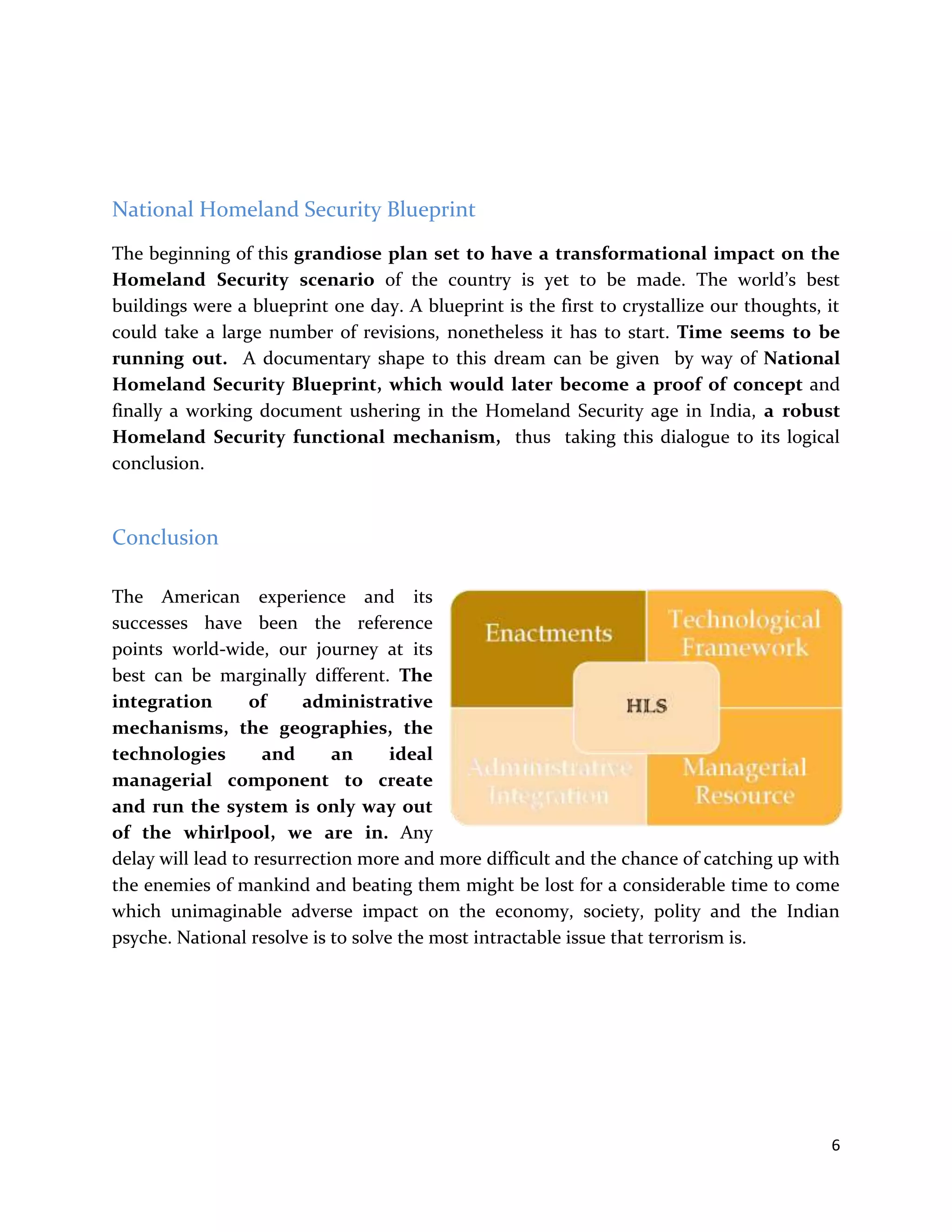 6
National Homeland Security Blueprint
The beginning of this grandiose plan set to have a transformational impact on the
Homeland Security scenario of the country is yet to be made. The world’s best
buildings were a blueprint one day. A blueprint is the first to crystallize our thoughts, it
could take a large number of revisions, nonetheless it has to start. Time seems to be
running out. A documentary shape to this dream can be given by way of National
Homeland Security Blueprint, which would later become a proof of concept and
finally a working document ushering in the Homeland Security age in India, a robust
Homeland Security functional mechanism, thus taking this dialogue to its logical
conclusion.
Conclusion
The American experience and its
successes have been the reference
points world-wide, our journey at its
best can be marginally different. The
integration of administrative
mechanisms, the geographies, the
technologies and an ideal
managerial component to create
and run the system is only way out
of the whirlpool, we are in. Any
delay will lead to resurrection more and more difficult and the chance of catching up with
the enemies of mankind and beating them might be lost for a considerable time to come
which unimaginable adverse impact on the economy, society, polity and the Indian
psyche. National resolve is to solve the most intractable issue that terrorism is.
 