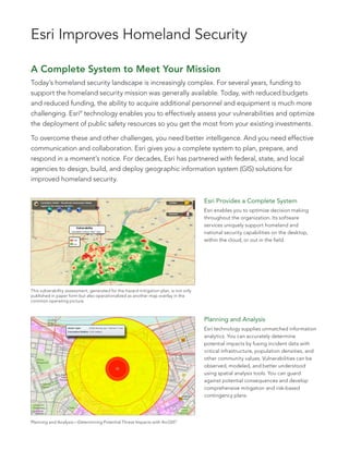 Esri Improves Homeland Security

A Complete System to Meet Your Mission
Today’s homeland security landscape is increasingly complex. For several years, funding to
support the homeland security mission was generally available. Today, with reduced budgets
and reduced funding, the ability to acquire additional personnel and equipment is much more
challenging. Esri® technology enables you to effectively assess your vulnerabilities and optimize
the deployment of public safety resources so you get the most from your existing investments.

To overcome these and other challenges, you need better intelligence. And you need effective
communication and collaboration. Esri gives you a complete system to plan, prepare, and
respond in a moment’s notice. For decades, Esri has partnered with federal, state, and local
agencies to design, build, and deploy geographic information system (GIS) solutions for
improved homeland security.


                                                                                       Esri Provides a Complete System
                                                                                       Esri enables you to optimize decision making
                                                                                       throughout the organization. Its software
                                                                                       services uniquely support homeland and
                                                                                       national security capabilities on the desktop,
                                                                                       within the cloud, or out in the field.




This vulnerability assessment, generated for the hazard mitigation plan, is not only
published in paper form but also operationalized as another map overlay in the
common operating picture.



                                                                                       Planning and Analysis
                                                                                       Esri technology supplies unmatched information
                                                                                       analytics. You can accurately determine
                                                                                       potential impacts by fusing incident data with
                                                                                       critical infrastructure, population densities, and
                                                                                       other community values. Vulnerabilities can be
                                                                                       observed, modeled, and better understood
                                                                                       using spatial analysis tools. You can guard
                                                                                       against potential consequences and develop
                                                                                       comprehensive mitigation and risk-based
                                                                                       contingency plans.




Planning and Analysis—Determining Potential Threat Impacts with ArcGIS®
 