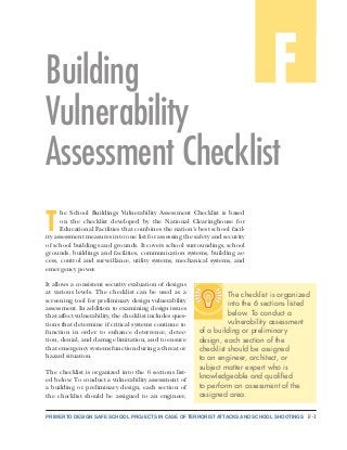 PRIMER TO DESIGN SAFE SCHOOL PROJECTS IN CASE OF TERRORIST ATTACKS AND SCHOOL SHOOTINGS F-1
A
FBuilding
Vulnerability
Assessment Checklist
T
he School Buildings Vulnerability Assessment Checklist is based
on the checklist developed by the National Clearinghouse for
Educational Facilities that combines the nation’s best school facil-
ity assessment measures into one list for assessing the safety and security
of school buildings and grounds. It covers school surroundings, school
grounds, buildings and facilities, communication systems, building ac-
cess, control and surveillance, utility systems, mechanical systems, and
emergency power.
It allows a consistent security evaluation of designs
at various levels. The checklist can be used as a
screening tool for preliminary design vulnerability
assessment. In addition to examining design issues
that affect vulnerability, the checklist includes ques-
tions that determine if critical systems continue to
function in order to enhance deterrence, detec-
tion, denial, and damage limitation, and to ensure
that emergency systems function during a threat or
hazard situation.
The checklist is organized into the 6 sections list-
ed below. To conduct a vulnerability assessment of
a building or preliminary design, each section of
the checklist should be assigned to an engineer,
The checklist is organized
into the 6 sections listed
below. To conduct a
vulnerability assessment
of a building or preliminary
design, each section of the
checklist should be assigned
to an engineer, architect, or
subject matter expert who is
knowledgeable and qualified
to perform an assessment of the
assigned area.
 