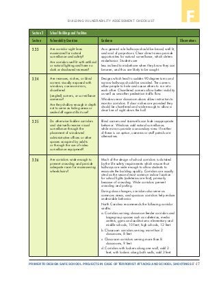 F-17PRIMER TO DESIGN SAFE SCHOOL PROJECTS IN CASE OF TERRORIST ATTACKS AND SCHOOL SHOOTINGS
BUILDING VULNERABILITY ASSESSMENT CHECKLIST F
Section 2 School Buildings and Facilities
Section Vulnerability Question Guidance Observations
2.23 Are corridor sight lines
maximized for natural
surveillance and safety?
Are corridors well lit with artificial
or natural lighting and have no
dark or shadowed recesses?
As a general rule hallways should be broad, well lit,
and void of projections. Clear direct views provide
opportunities for natural surveillance, which deters
misbehavior. Students are
less inclined to misbehave when they know they can
be seen, and thus are likely to be caught.
2.24 Are recesses, niches, or blind
corners visually exposed with
windows, convex mirrors,
chamfered
(angled) corners, or surveillance
cameras?
Are they shallow enough in depth
not to serve as hiding areas or
sealed off against illicit use?
Designs which lead to sudden 90 degree turns and
narrow hallways should be avoided. The corners
allow people to hide and cause others to run into
each other. Chamfered corners allow better visibility
as well as smoother pedestrian traffic flow.
Windows near classroom doors allow instructors to
monitor corridors. If door niches are provided they
should be chamfered and wide enough to allow a
clear line of sight down the hall
2.25 Do otherwise hidden corridors
and stairwells receive visual
surveillance through the
placement of windowed
administrative offices or other
spaces occupied by adults
or through the use of video
surveillance equipment?
Blind corners and stairwells can hide inappropriate
behavior. Windows add natural surveillance,
while mirrors provide a secondary view. If neither
of these is an option, cameras or staff patrols are
alternatives.
2.26 Are corridors wide enough to
prevent crowding and provide
adequate room for maneuvering
wheelchairs?
Much of the design of school corridors is dictated
by the life safety requirements which ensure that
hallways are wide enough to allow students to
evacuate the building quickly. Corridors are usually
cited as the second most common indoor location
for school fights (cafeterias are first), primarily
because of crowding. Wide corridors prevent
crowding and jostling.
During class changes, corridors also serve as
commons areas, and spacious corridors help reduce
undesirable behavior.
North Carolina recommends the following corridor
widths:
a. Corridors serving classroom feeder corridors and
large-group spaces such as cafeterias, media
centers, gyms and auditoriums: elementary and
middle schools, 10 feet; high schools, 12 feet.
b. Classroom corridors serving more than 2
classrooms, 8 feet.
c. Classroom corridors serving more than 8
classrooms, 9 feet.
d. Corridors with lockers along one wall, add 2
feet; with lockers along both walls, add 3 feet.
 