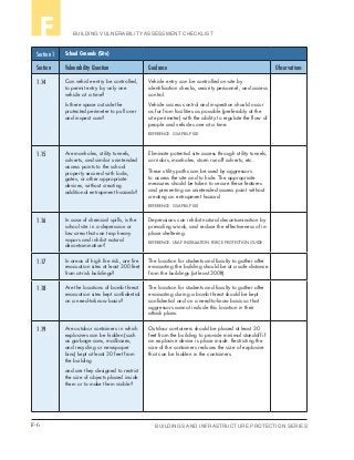 F-6 BUILDINGS AND INFRASTRUCTURE PROTECTION SERIES
BUILDING VULNERABILITY ASSESSMENT CHECKLISTF
Section 1 School Grounds (Site)
Section Vulnerability Question Guidance Observations
1.14 Can vehicle entry be controlled,
to permit entry by only one
vehicle at a time?
Is there space outside the
protected perimeter to pull over
and inspect cars?
Vehicle entry can be controlled on-site by
identification checks, security personnel, and access
control.
Vehicle access control and inspection should occur
as far from facilities as possible (preferably at the
site perimeter) with the ability to regulate the flow of
people and vehicles one at a time.
REFERENCE: GSA PBS-P100
1.15 Are manholes, utility tunnels,
culverts, and similar unintended
access points to the school
property secured with locks,
gates, or other appropriate
devices, without creating
additional entrapment hazards?
Eliminate potential site access through utility tunnels,
corridors, manholes, storm runoff culverts, etc.
These utility paths can be used by aggressors
to access the site and to hide. The appropriate
measures should be taken to secure these features
and preventing an unintended access point without
creating an entrapment hazard.
REFERENCE: GSA PBS-P100
1.16 In case of chemical spills, is the
school site in a depression or
low area that can trap heavy
vapors and inhibit natural
decontamination?
Depressions can inhibit natural decontamination by
prevailing winds, and reduce the effectiveness of in-
place sheltering.
REFERENCE: USAF INSTALLATION FORCE PROTECTION GUIDE
1.17 In areas of high fire risk, are fire
evacuation sites at least 300 feet
from at-risk buildings?
The location for students and faculty to gather after
evacuating the building should be at a safe distance
from the buildings (at least 300ft).
1.18 Are the locations of bomb threat
evacuation sites kept confidential
on a need-to-know basis?
The location for students and faculty to gather after
evacuating during a bomb threat should be kept
confidential and on a need-to-know basis so that
aggressors cannot include this location in their
attack plans.
1.19 Are outdoor containers in which
explosives can be hidden (such
as garbage cans, mailboxes,
and recycling or newspaper
bins) kept at least 30 feet from
the building
and are they designed to restrict
the size of objects placed inside
them or to make them visible?
Outdoor containers should be placed at least 30
feet from the building to provide minimal standoff if
an explosive device is place inside. Restricting the
size of the containers reduces the size of explosive
that can be hidden in the containers.
 
