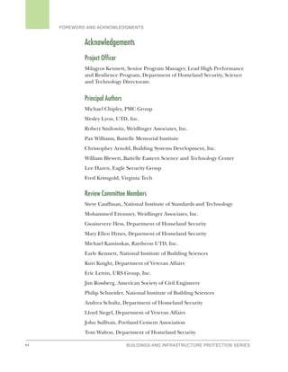 vi BUILDINGS AND INFRASTRUCTURE PROTECTION SERIES
FOREWORD AND ACKNOWLEDGMENTS
Acknowledgements
Project Officer
Milagros Kennett, Senior Program Manager, Lead High Performance
and Resilience Program, Department of Homeland Security, Science
and Technology Directorate.
Principal Authors
Michael Chipley, PMC Group
Wesley Lyon, UTD, Inc.
Robert Smilowitz, Weidlinger Associates, Inc.
Pax Williams, Battelle Memorial Institute
Christopher Arnold, Building Systems Development, Inc.
William Blewett, Battelle Eastern Science and Technology Center
Lee Hazen, Eagle Security Group
Fred Krimgold, Virginia Tech
Review Committee Members
Steve Cauffman, National Institute of Standards and Technology
Mohammed Ettouney, Weidlinger Associates, Inc.
Gwainevere Hess, Department of Homeland Security
Mary Ellen Hynes, Deparment of Homeland Security
Michael Kaminskas, Raytheon UTD, Inc.
Earle Kennett, National Institute of Building Sciences
Kurt Knight, Department of Veteran Affairs
Eric Letvin, URS Group, Inc.
Jim Rossberg, American Society of Civil Engineers
Philip Schneider, National Institute of Building Sciences
Andrea Schultz, Department of Homeland Security
Lloyd Siegel, Department of Veteran Affairs
John Sullivan, Portland Cement Association
Tom Walton, Department of Homeland Security
 