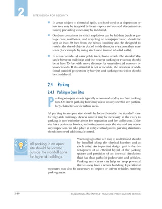 2-40 BUILDINGS AND INFRASTRUCTURE PROTECTION SERIES
SITE DESIGN FOR SECURITY2
n	 In areas subject to chemical spills, a school sited in a depression or
low area may be trapped by heavy vapors and natural decontamina-
tion by prevailing winds may be inhibited.
n	 Outdoor containers in which explosives can be hidden (such as gar-
bage cans, mailboxes, and recycling or newspaper bins) should be
kept at least 30 feet from the school building and be designed to
restrict the size of objects placed inside them, or to expose their con-
tents (for example by using steel mesh instead of solid walls).
n	 In areas considered susceptible to explosive attack, the standoff dis-
tance between buildings and the nearest parking or roadway should
be at least 75 feet with more distance for unreinforced masonry or
wooden walls. If this standoff is not achievable, the creation of addi-
tional standoff protection by barriers and parking restriction should
be considered.
2.4	Parking
2.4.1	 Parking in Open Sites
P
arking on open sites is typically accommodated by surface parking
lots. On-street parking lanes may occur on any site but are particu-
larly characteristic of urban areas.
All parking in an open site should be located outside the standoff zone
for high-risk buildings. Access control may be necessary at the entry to
parking in non-exclusive zones for regulation and fee collection. If the
site has a perimeter barrier, authorization to enter the site and any neces-
sary inspection can take place at entry control points; parking structures
should not need additional control.
Warning signs that are easy to understand should
be installed along the physical barriers and at
each entry. An important design goal is the de-
velopment of an efficient layout of the parking
spaces and provision of an internal circulation
that has clear paths for pedestrians and vehicles.
Parking restrictions can help to keep potential
threats away from a school building. Operational
measures may also be necessary to inspect or screen vehicles entering
parking areas.
All parking in an open
site should be located
outside the standoff zone
for high-risk buildings.
 