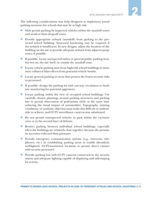 2-41PRIMER TO DESIGN SAFE SCHOOL PROJECTS IN CASE OF TERRORIST ATTACKS AND SCHOOL SHOOTINGS
SITE DESIGN FOR SECURITY 2
The following considerations may help designers to implement sound
parking measures for schools that may be at high risk:
n	 Only permit parking by inspected vehicles within the standoff zones
and avoid or limit drop-off zones.
n	 Provide appropriate setback (standoff) from parking to the pro-
tected school building. Structural hardening may be required if
the setback is insufficient. In new designs, adjust the location of the
building on the site to provide adequate setback from adjacent prop-
erties, if possible.
n	 If possible, locate unexpected visitor or general public parking near,
but not on, the site itself, or outside the standoff zone.
n	 Locate vehicle parking away from high-risk school buildings to mini-
mize collateral blast effects from potential vehicle bombs.
n	 Locate general parking in areas that present the fewest security risks
to personnel.
n	 If possible, design the parking lot with one-way circulation to facili-
tate monitoring for potential aggressors.
n	 Locate parking within the view of occupied school buildings. Use
carefully chosen plantings around parking structures and parking
lots to permit observation of pedestrians while at the same time
reducing the visual impact of automobiles. Topography, existing
conditions, or aesthetic objectives may make this difficult or undesir-
able to achieve, and CCTV surveillance cameras may substituted.
n	 Do not permit uninspected vehicles to park within the exclusive
zone or in the second layer of defense.
n	 Restrict parking between individual school buildings, especially
when the buildings are relatively close together, because the proxim-
ity increases reflected blast pressures.
n	 Provide emergency communication systems (e.g., intercom, tele-
phones, etc.) in establishing parking areas at readily identified,
well-lighted, CCTV-monitored locations to permit direct contact
with security personnel.
n	 Provide parking lots with CCTV cameras connected to the security
system and adequate lighting capable of displaying and videotaping
lot activity.
 
