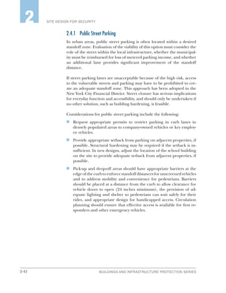 2-42 BUILDINGS AND INFRASTRUCTURE PROTECTION SERIES
SITE DESIGN FOR SECURITY2
2.4.1	 Public Street Parking
In urban areas, public street parking is often located within a desired
standoff zone. Evaluation of the viability of this option must consider the
role of the street within the local infrastructure, whether the municipal-
ity must be reimbursed for loss of metered parking income, and whether
an additional lane provides significant improvement of the standoff
distance.
If street parking lanes are unacceptable because of the high risk, access
to the vulnerable streets and parking may have to be prohibited to cre-
ate an adequate standoff zone. This approach has been adopted in the
New York City Financial District. Street closure has serious implications
for everyday function and accessibility, and should only be undertaken if
no other solution, such as building hardening, is feasible.
Considerations for public street parking include the following:
n	 Request appropriate permits to restrict parking in curb lanes in
densely populated areas to company-owned vehicles or key employ-
ee vehicles.
n	 Provide appropriate setback from parking on adjacent properties, if
possible. Structural hardening may be required if the setback is in-
sufficient. In new designs, adjust the location of the school building
on the site to provide adequate setback from adjacent properties, if
possible.
n	 Pick-up and drop-off areas should have appropriate barriers at the
edge of the curb to enforce standoff distances for unscreened vehicles
and to address mobility and convenience for pedestrians. Barriers
should be placed at a distance from the curb to allow clearance for
vehicle doors to open (24 inches minimum), the provision of ad-
equate lighting and shelter so pedestrians can wait safely for their
rides, and appropriate design for handicapped access. Circulation
planning should ensure that effective access is available for first re-
sponders and other emergency vehicles.
 