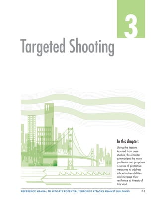 REFERENCE MANUAL TO MITIGATE POTENTIAL TERRORIST ATTACKS AGAINST BUILDINGS 3-1
3
In this chapter:
Using the lessons
learned from case
studies, this chapter
summarizes the main
problems and proposes
a series of protective
measures to address
school vulnerabilities
and increase their
resilience to threats of
this kind.
Targeted Shooting
 