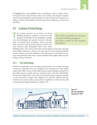 3-3PRIMER TO DESIGN SAFE SCHOOL PROJECTS IN CASE OF TERRORIST ATTACKS AND SCHOOL SHOOTINGS
2TARGETED SHOOTING 3
to highlight the vulnerabilities that contributed to these tragic events.
Using the lessons learned from these case studies, this chapter summa-
rizes the main problems and proposes a series of protective measures to
address school vulnerabilities and increase their resilience to threats of
this kind.
3.2	 Evolution of School Design
T
his section presents an overview of school
building design to provide a context for the
chapters that follow. Every building is unique
and school designs vary greatly; however, the pur-
pose of schools, their occupancy, their economic
basis, and their role in society dictate certain com-
mon features that distinguish them from other
building types. The section describes school design of the past, because
many older schools are still in use and must be renovated periodically
to meet today’s needs. In addition, some discussion is provided on cur-
rent school design with some trends and ideas that might influence the
design of future schools.
3.2.1	 Past School Design
Schools are typically in use for long periods of time. As a result, learning
continues in facilities that were designed and constructed at the begin-
ning of the 20th century. Early 20th-century school design was based on
late 19th-century models and was relatively static until after World War
II. Schools ranged from one-room rural school houses to major symbol-
ic civic structures in large cities (Figures 3-1 and 3-2). Many inner-city
schools were more modest, inserted into small sites on busy streets and
constrained by budget limitations (Figure 3-3).
This section presents an overview
of school building design to
provide a context for the chapters
that follow.
Figure 3-1:
One-room schoolhouse,
Christiana, DE, 1923
 