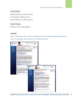 PRIMER TO DESIGN SAFE SCHOOL PROJECTS IN CASE OF TERRORIST ATTACKS AND SCHOOL SHOOTINGS vii
FOREWORD AND ACKNOWLEDGMENTS
Technical Editors
Bogdan Srdanovic, APS Consulting
Ivy Porpotage, URS Group, Inc.
Richard Walker Jr., URS Group, Inc.
Graphic Designer
Wanda L. Rizer, Design4Impact
Learn More:
http://www.dhs.gov/files/programs/high-performance-integrated-design-program.shtm
http://www.dhs.gov/files/programs/scitech-bips-tools.shtm
 
