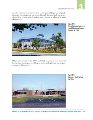 3-9PRIMER TO DESIGN SAFE SCHOOL PROJECTS IN CASE OF TERRORIST ATTACKS AND SCHOOL SHOOTINGS
2TARGETED SHOOTING 3
Another solution was the conversion of existing buildings, not originally
intended for educational purposes; although this approach was gener-
ally used by private schools and the new concept of “charter” schools
(Figure 3-10).
Other schools built in the 1980s and 1990s assumed a wide variety of
forms, often focusing on providing an aesthetically pleasing learning en-
vironment (Figure 3-11).
Figure 3-10:
Private high school located in a
remodeled industrial building,
Palo Alto, CA, 1990s
Figure 3-11:
Elementary school, Fairfield,
PA, 1980s
 