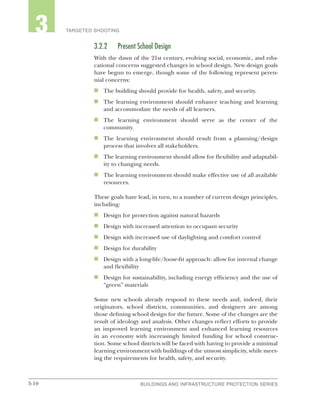 3-10 BUILDINGS AND INFRASTRUCTURE PROTECTION SERIESBUILDINGS AND INFRASTRUCTURE PROTECTION SERIES
2 TARGETED SHOOTING3
3.2.2	 Present School Design
With the dawn of the 21st century, evolving social, economic, and edu-
cational concerns suggested changes in school design. New design goals
have begun to emerge, though some of the following represent peren-
nial concerns:
n	 The building should provide for health, safety, and security.
n	 The learning environment should enhance teaching and learning
and accommodate the needs of all learners.
n	 The learning environment should serve as the center of the
community.
n	 The learning environment should result from a planning/design
process that involves all stakeholders.
n	 The learning environment should allow for flexibility and adaptabil-
ity to changing needs.
n	 The learning environment should make effective use of all available
resources.
These goals have lead, in turn, to a number of current design principles,
including:
n	 Design for protection against natural hazards
n	 Design with increased attention to occupant security
n	 Design with increased use of daylighting and comfort control
n	 Design for durability
n	 Design with a long-life/loose-fit approach: allow for internal change
and flexibility
n	 Design for sustainability, including energy efficiency and the use of
“green” materials
Some new schools already respond to these needs and, indeed, their
originators, school districts, communities, and designers are among
those defining school design for the future. Some of the changes are the
result of ideology and analysis. Other changes reflect efforts to provide
an improved learning environment and enhanced learning resources
in an economy with increasingly limited funding for school construc-
tion. Some school districts will be faced with having to provide a minimal
learning environment with buildings of the utmost simplicity, while meet-
ing the requirements for health, safety, and security.
 