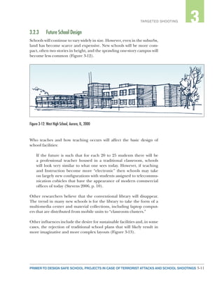 3-11PRIMER TO DESIGN SAFE SCHOOL PROJECTS IN CASE OF TERRORIST ATTACKS AND SCHOOL SHOOTINGS
2TARGETED SHOOTING 3
3.2.3	 Future School Design
Schools will continue to vary widely in size. However, even in the suburbs,
land has become scarce and expensive. New schools will be more com-
pact, often two stories in height, and the sprawling one-story campus will
become less common (Figure 3-12).
Who teaches and how teaching occurs will affect the basic design of
school facilities:
If the future is such that for each 20 to 25 students there will be
a professional teacher housed in a traditional classroom, schools
will look very similar to what one sees today. However, if teaching
and Instruction become more “electronic” then schools may take
on largely new configurations with students assigned to telecommu-
nication cubicles that have the appearance of modern commercial
offices of today (Stevens 2006, p. 10).
Other researchers believe that the conventional library will disappear.
The trend in many new schools is for the library to take the form of a
multi-media center and material collections, including laptop comput-
ers that are distributed from mobile units to “classroom clusters.”
Other influences include the desire for sustainable facilities and, in some
cases, the rejection of traditional school plans that will likely result in
more imaginative and more complex layouts (Figure 3-13).
Figure 3-12: West High School, Aurora, IL, 2000
 