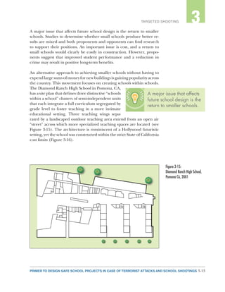 3-13PRIMER TO DESIGN SAFE SCHOOL PROJECTS IN CASE OF TERRORIST ATTACKS AND SCHOOL SHOOTINGS
2TARGETED SHOOTING 3
A major issue that affects future school design is the return to smaller
schools. Studies to determine whether small schools produce better re-
sults are mixed and both proponents and opponents can find research
to support their positions. An important issue is cost, and a return to
small schools would clearly be costly in construction. However, propo-
nents suggest that improved student performance and a reduction in
crime may result in positive long-term benefits.
An alternative approach to achieving smaller schools without having to
expend large sums of money for new buildings is gaining popularity across
the country. This movement focuses on creating schools within schools.
The Diamond Ranch High School in Pomona, CA,
has a site plan that defines three distinctive “schools
within a school” clusters of semi-independent units
that each integrate a full curriculum segregated by
grade level to foster teaching in a more intimate
educational setting. Three teaching wings sepa-
rated by a landscaped outdoor teaching area extend from an open air
“street” across which more specialized teaching spaces are located (see
Figure 3-15). The architecture is reminiscent of a Hollywood futuristic
setting, yet the school was constructed within the strict State of California
cost limits (Figure 3-16).
Figure 3-15:
Diamond Ranch High School,
Pomona CA, 2001
A major issue that affects
future school design is the
return to smaller schools.
 