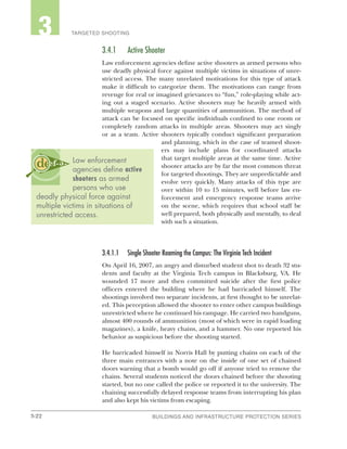 3-22 BUILDINGS AND INFRASTRUCTURE PROTECTION SERIESBUILDINGS AND INFRASTRUCTURE PROTECTION SERIES
2 TARGETED SHOOTING3
3.4.1	 Active Shooter
Law enforcement agencies define active shooters as armed persons who
use deadly physical force against multiple victims in situations of unre-
stricted access. The many unrelated motivations for this type of attack
make it difficult to categorize them. The motivations can range from
revenge for real or imagined grievances to “fun,” role-playing while act-
ing out a staged scenario. Active shooters may be heavily armed with
multiple weapons and large quantities of ammunition. The method of
attack can be focused on specific individuals confined to one room or
completely random attacks in multiple areas. Shooters may act singly
or as a team. Active shooters typically conduct significant preparation
and planning, which in the case of teamed shoot-
ers may include plans for coordinated attacks
that target multiple areas at the same time. Active
shooter attacks are by far the most common threat
for targeted shootings. They are unpredictable and
evolve very quickly. Many attacks of this type are
over within 10 to 15 minutes, well before law en-
forcement and emergency response teams arrive
on the scene, which requires that school staff be
well prepared, both physically and mentally, to deal
with such a situation.
3.4.1.1	 Single Shooter Roaming the Campus: The Virginia Tech Incident
On April 16, 2007, an angry and disturbed student shot to death 32 stu-
dents and faculty at the Virginia Tech campus in Blacksburg, VA. He
wounded 17 more and then committed suicide after the first police
officers entered the building where he had barricaded himself. The
shootings involved two separate incidents, at first thought to be unrelat-
ed. This perception allowed the shooter to enter other campus buildings
unrestricted where he continued his rampage. He carried two handguns,
almost 400 rounds of ammunition (most of which were in rapid loading
magazines), a knife, heavy chains, and a hammer. No one reported his
behavior as suspicious before the shooting started.
He barricaded himself in Norris Hall by putting chains on each of the
three main entrances with a note on the inside of one set of chained
doors warning that a bomb would go off if anyone tried to remove the
chains. Several students noticed the doors chained before the shooting
started, but no one called the police or reported it to the university. The
chaining successfully delayed response teams from interrupting his plan
and also kept his victims from escaping.
Law enforcement
agencies define active
shooters as armed
persons who use
deadly physical force against
multiple victims in situations of
unrestricted access.
 